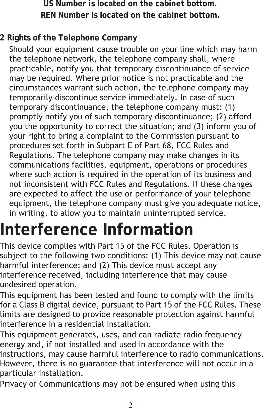 – 2 – US Number is located on the cabinet bottom. REN Number is located on the cabinet bottom.  2 Rights of the Telephone Company   Should your equipment cause trouble on your line which may harm the telephone network, the telephone company shall, where practicable, notify you that temporary discontinuance of service may be required. Where prior notice is not practicable and the circumstances warrant such action, the telephone company may temporarily discontinue service immediately. In case of such temporary discontinuance, the telephone company must: (1) promptly notify you of such temporary discontinuance; (2) afford you the opportunity to correct the situation; and (3) inform you of your right to bring a complaint to the Commission pursuant to procedures set forth in Subpart E of Part 68, FCC Rules and Regulations. The telephone company may make changes in its communications facilities, equipment, operations or procedures where such action is required in the operation of its business and not inconsistent with FCC Rules and Regulations. If these changes are expected to affect the use or performance of your telephone equipment, the telephone company must give you adequate notice, in writing, to allow you to maintain uninterrupted service. Interference Information This device complies with Part 15 of the FCC Rules. Operation is subject to the following two conditions: (1) This device may not cause harmful interference; and (2) This device must accept any interference received, including interference that may cause undesired operation. This equipment has been tested and found to comply with the limits for a Class B digital device, pursuant to Part 15 of the FCC Rules. These limits are designed to provide reasonable protection against harmful interference in a residential installation. This equipment generates, uses, and can radiate radio frequency energy and, if not installed and used in accordance with the instructions, may cause harmful interference to radio communications. However, there is no guarantee that interference will not occur in a particular installation. Privacy of Communications may not be ensured when using this 