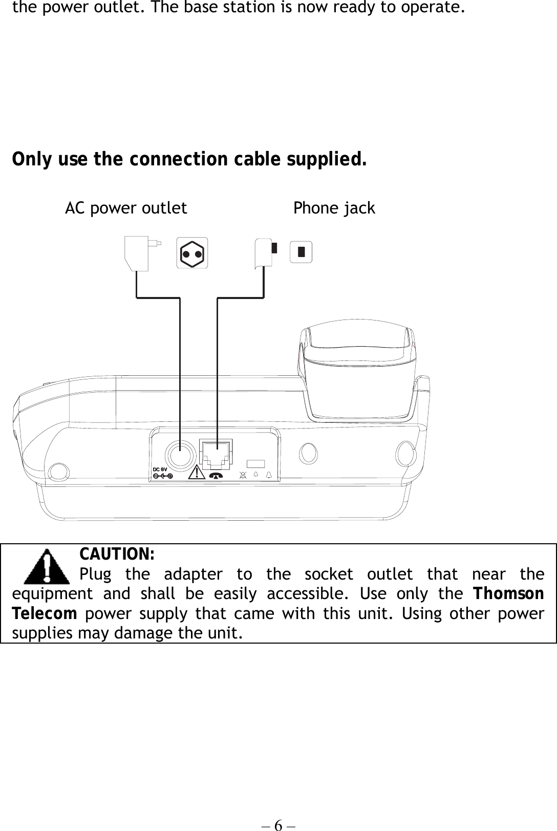 – 6 – the power outlet. The base station is now ready to operate.       Only use the connection cable supplied.      CAUTION: Plug the adapter to the socket outlet that near the equipment and shall be easily accessible. Use only the Thomson Telecom power supply that came with this unit. Using other power supplies may damage the unit.         AC power outlet  Phone jack 