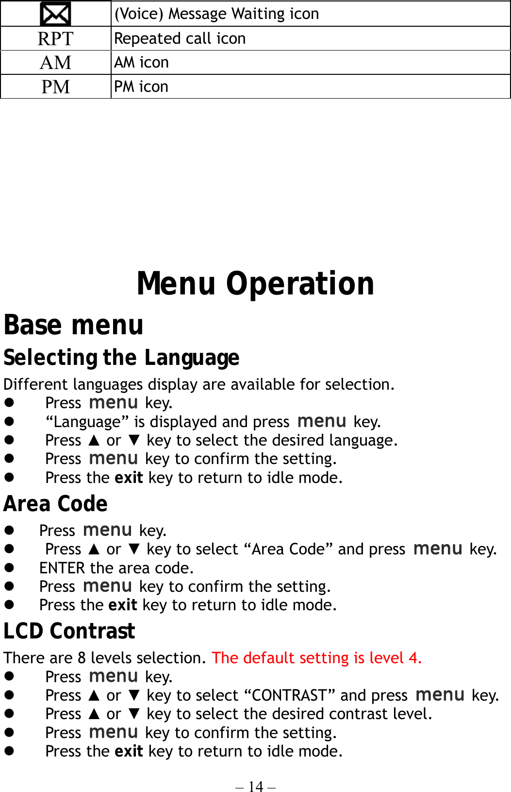 – 14 –  (Voice) Message Waiting icon RPT  Repeated call icon AM  AM icon PM  PM icon          Menu Operation Base menu Selecting the Language Different languages display are available for selection.     Press   key.   “Language” is displayed and press   key.   Press ▲ or ▼ key to select the desired language.   Press    key to confirm the setting.   Press the exit key to return to idle mode. Area Code   Press   key.   Press ▲ or ▼ key to select “Area Code” and press   key.   ENTER the area code.   Press    key to confirm the setting.   Press the exit key to return to idle mode. LCD Contrast There are 8 levels selection. The default setting is level 4.   Press   key.   Press ▲ or ▼ key to select “CONTRAST” and press   key.   Press ▲ or ▼ key to select the desired contrast level.   Press    key to confirm the setting.   Press the exit key to return to idle mode. 