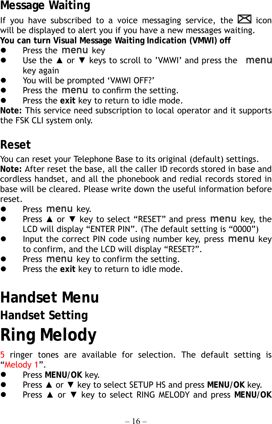 – 16 – Message Waiting If you have subscribed to a voice messaging service, the   icon  will be displayed to alert you if you have a new messages waiting. You can turn Visual Message Waiting Indication (VMWI) off   Press the   key   Use the ▲ or ▼ keys to scroll to ’VMWI’ and press the     key again   You will be prompted ‘VMWI OFF?’     Press the   to conﬁrm the setting.   Press the exit key to return to idle mode. Note: This service need subscription to local operator and it supports the FSK CLI system only.  Reset You can reset your Telephone Base to its original (default) settings.     Note: After reset the base, all the caller ID records stored in base and cordless handset, and all the phonebook and redial records stored in base will be cleared. Please write down the useful information before reset.   Press   key.   Press ▲ or ▼ key to select “RESET” and press   key, the LCD will display “ENTER PIN”. (The default setting is “0000”)   Input the correct PIN code using number key, press   key to confirm, and the LCD will display “RESET?”.   Press    key to confirm the setting.   Press the exit key to return to idle mode.  Handset Menu Handset Setting Ring Melody 5 ringer tones are available for selection. The default setting is “Melody 1”.   Press MENU/OK key.   Press ▲ or ▼ key to select SETUP HS and press MENU/OK key.   Press  ▲ or ▼ key to select RING MELODY and press MENU/OK 