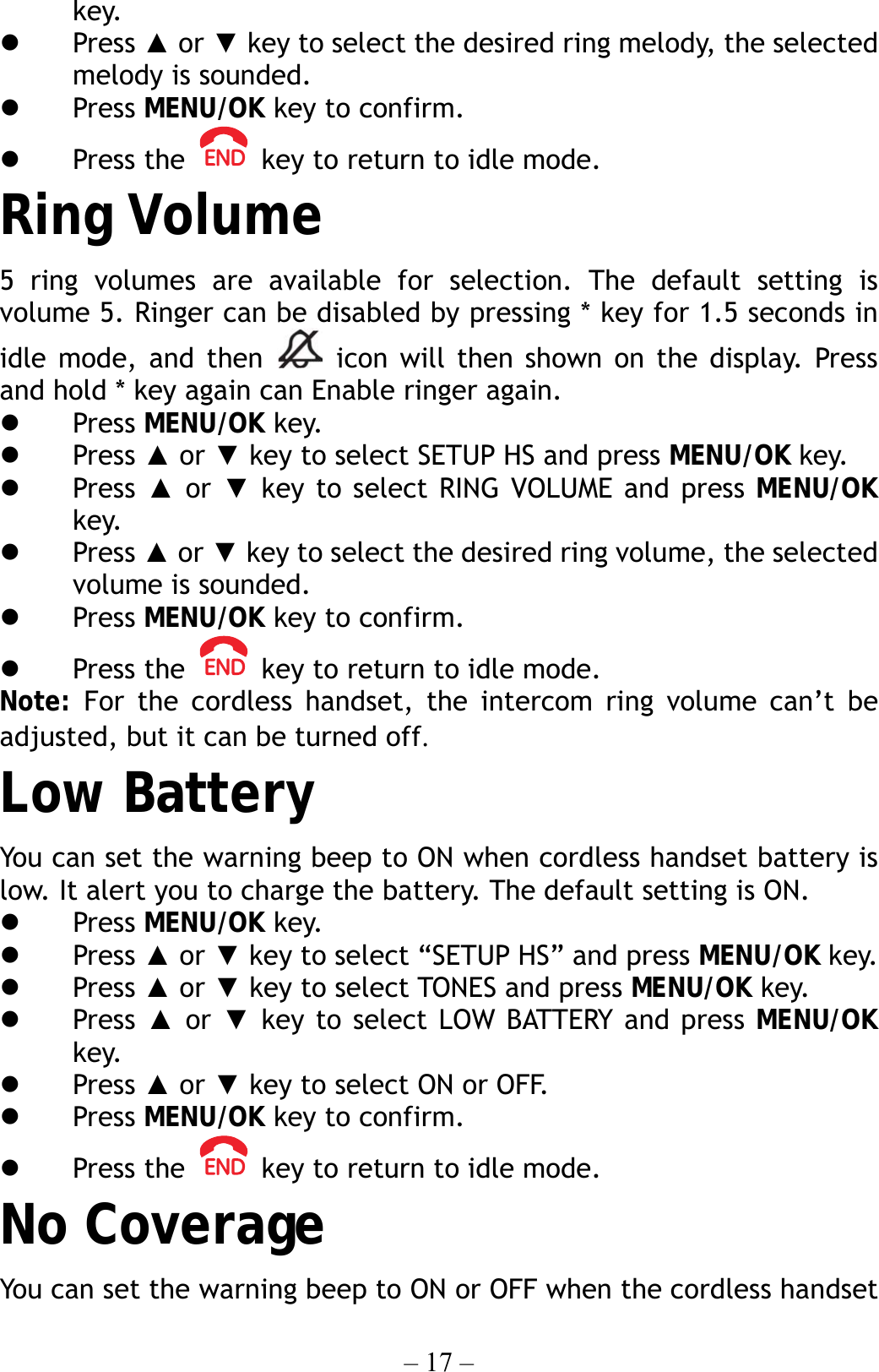 – 17 – key.   Press ▲ or ▼ key to select the desired ring melody, the selected melody is sounded.   Press MENU/OK key to confirm.   Press the    key to return to idle mode. Ring Volume 5 ring volumes are available for selection. The default setting is volume 5. Ringer can be disabled by pressing * key for 1.5 seconds in idle mode, and then   icon will then shown on the display. Press and hold * key again can Enable ringer again.   Press MENU/OK key.   Press ▲ or ▼ key to select SETUP HS and press MENU/OK key.   Press  ▲ or ▼ key to select RING VOLUME and press MENU/OK key.   Press ▲ or ▼ key to select the desired ring volume, the selected volume is sounded.   Press MENU/OK key to confirm.   Press the    key to return to idle mode. Note: For the cordless handset, the intercom ring volume can’t be adjusted, but it can be turned off. Low Battery You can set the warning beep to ON when cordless handset battery is low. It alert you to charge the battery. The default setting is ON.   Press MENU/OK key.   Press ▲ or ▼ key to select “SETUP HS” and press MENU/OK key.   Press ▲ or ▼ key to select TONES and press MENU/OK key.   Press  ▲ or ▼ key to select LOW BATTERY and press MENU/OK key.   Press ▲ or ▼ key to select ON or OFF.   Press MENU/OK key to confirm.   Press the    key to return to idle mode. No Coverage You can set the warning beep to ON or OFF when the cordless handset 