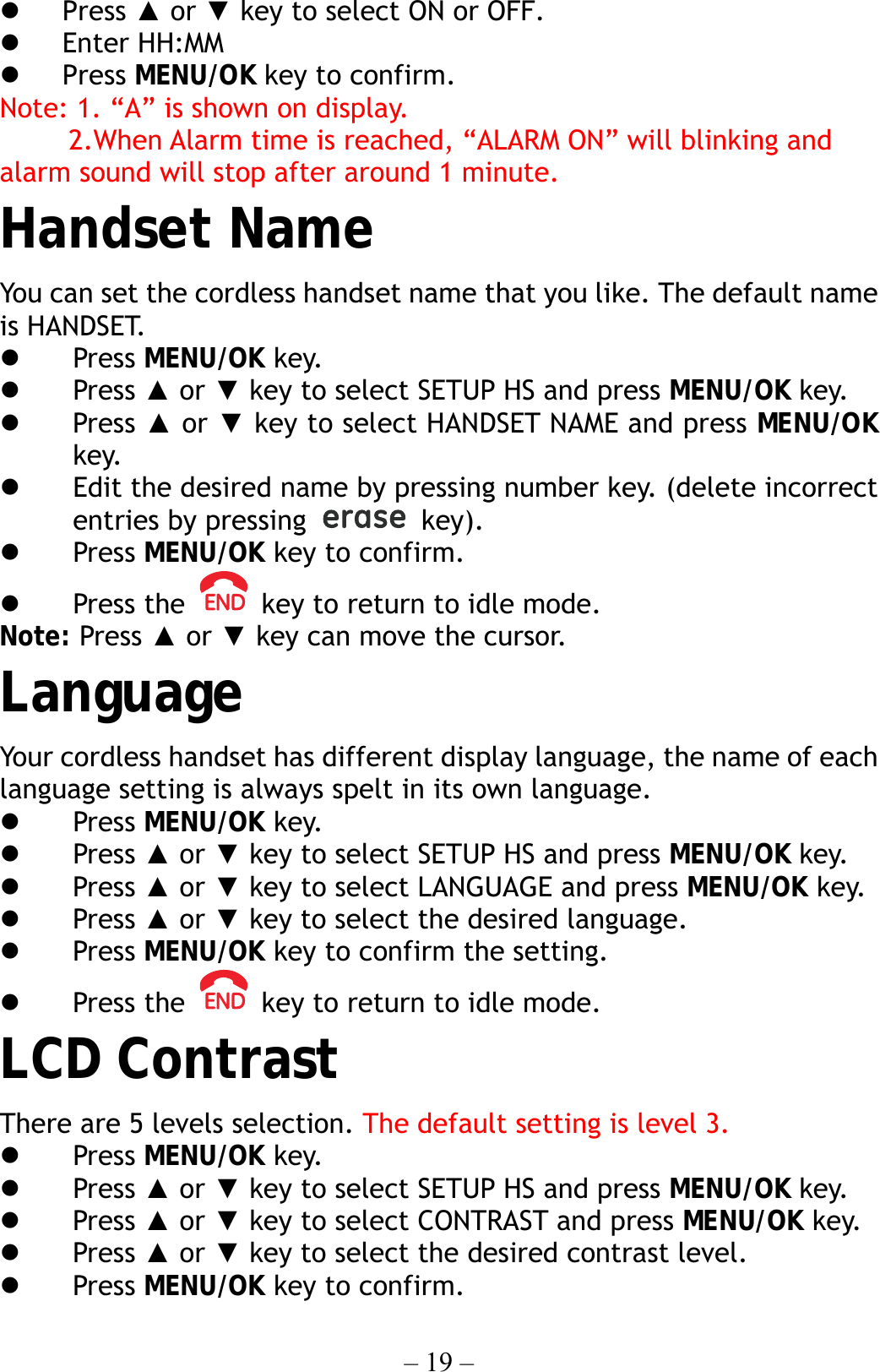 – 19 –   Press ▲ or ▼ key to select ON or OFF.   Enter HH:MM     Press MENU/OK key to confirm. Note: 1. “A” is shown on display.      2.When Alarm time is reached, “ALARM ON” will blinking and alarm sound will stop after around 1 minute. Handset Name You can set the cordless handset name that you like. The default name is HANDSET.   Press MENU/OK key.   Press ▲ or ▼ key to select SETUP HS and press MENU/OK key.   Press ▲ or ▼ key to select HANDSET NAME and press MENU/OK key.   Edit the desired name by pressing number key. (delete incorrect entries by pressing   key).    Press MENU/OK key to confirm.   Press the    key to return to idle mode. Note: Press ▲ or ▼ key can move the cursor. Language Your cordless handset has different display language, the name of each language setting is always spelt in its own language.   Press MENU/OK key.   Press ▲ or ▼ key to select SETUP HS and press MENU/OK key.   Press ▲ or ▼ key to select LANGUAGE and press MENU/OK key.   Press ▲ or ▼ key to select the desired language.   Press MENU/OK key to confirm the setting.   Press the    key to return to idle mode. LCD Contrast There are 5 levels selection. The default setting is level 3.   Press MENU/OK key.   Press ▲ or ▼ key to select SETUP HS and press MENU/OK key.   Press ▲ or ▼ key to select CONTRAST and press MENU/OK key.   Press ▲ or ▼ key to select the desired contrast level.   Press MENU/OK key to confirm. 