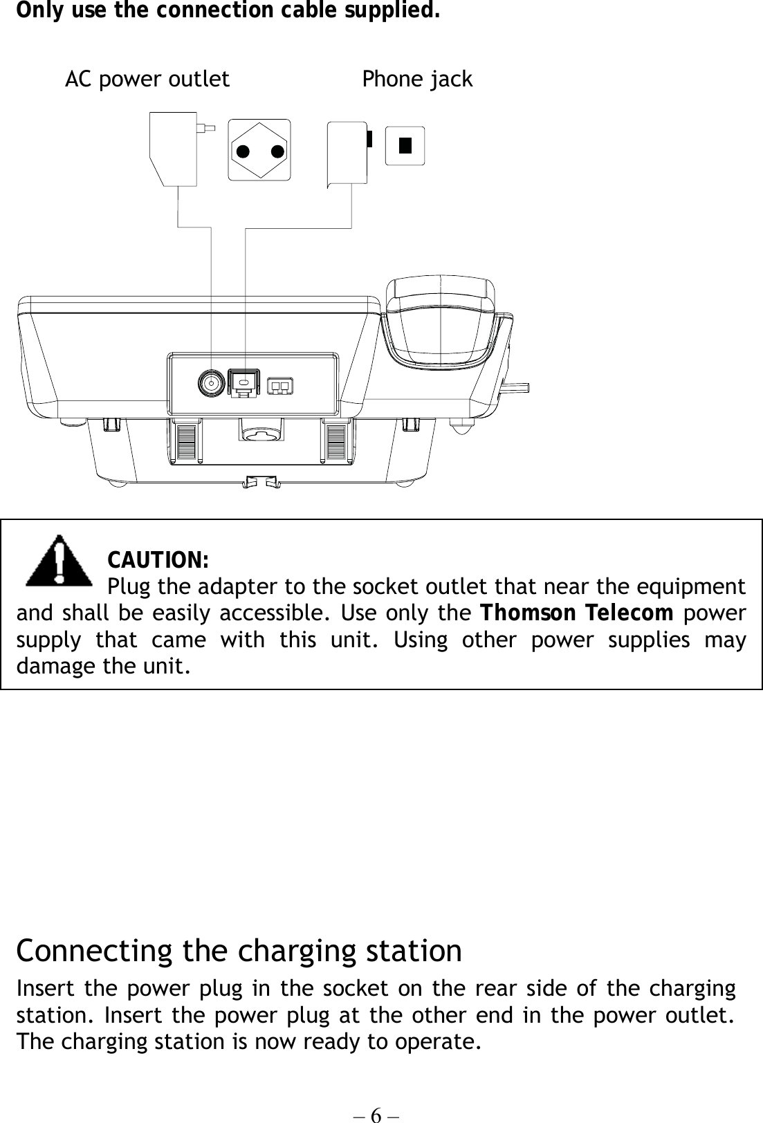 – 6 – Only use the connection cable supplied.       CAUTION: Plug the adapter to the socket outlet that near the equipment and shall be easily accessible. Use only the Thomson Telecom power supply that came with this unit. Using other power supplies may damage the unit.         Connecting the charging station Insert the power plug in the socket on the rear side of the charging station. Insert the power plug at the other end in the power outlet. The charging station is now ready to operate. AC power outlet  Phone jack 