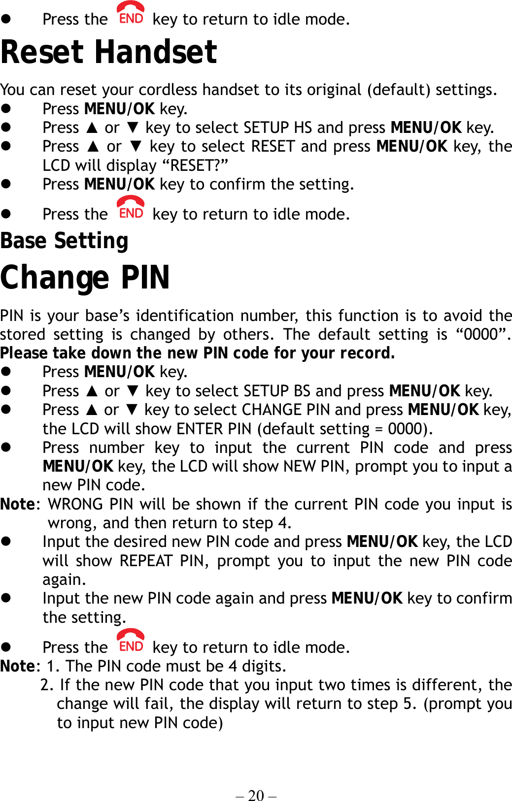 – 20 –   Press the    key to return to idle mode. Reset Handset You can reset your cordless handset to its original (default) settings.       Press MENU/OK key.   Press ▲ or ▼ key to select SETUP HS and press MENU/OK key.   Press ▲ or ▼ key to select RESET and press MENU/OK key, the LCD will display “RESET?”   Press MENU/OK key to confirm the setting.   Press the    key to return to idle mode. Base Setting Change PIN PIN is your base’s identification number, this function is to avoid the stored setting is changed by others. The default setting is “0000”.   Please take down the new PIN code for your record.   Press MENU/OK key.   Press ▲ or ▼ key to select SETUP BS and press MENU/OK key.   Press ▲ or ▼ key to select CHANGE PIN and press MENU/OK key, the LCD will show ENTER PIN (default setting = 0000).   Press number key to input the current PIN code and press MENU/OK key, the LCD will show NEW PIN, prompt you to input a new PIN code. Note: WRONG PIN will be shown if the current PIN code you input is wrong, and then return to step 4.   Input the desired new PIN code and press MENU/OK key, the LCD will show REPEAT PIN, prompt you to input the new PIN code again.   Input the new PIN code again and press MENU/OK key to confirm the setting.   Press the    key to return to idle mode. Note: 1. The PIN code must be 4 digits.           2. If the new PIN code that you input two times is different, the change will fail, the display will return to step 5. (prompt you to input new PIN code) 