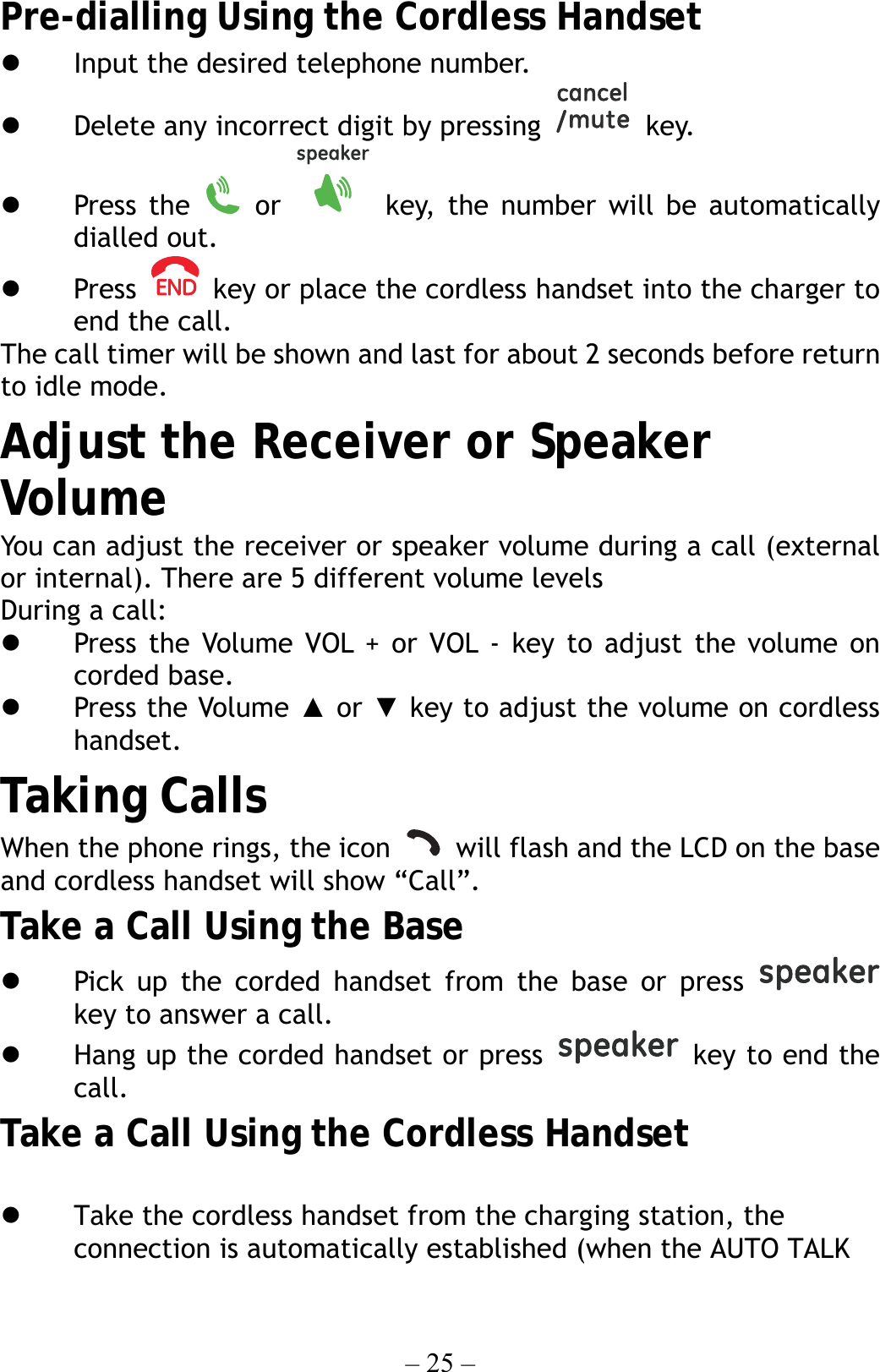 – 25 – Pre-dialling Using the Cordless Handset   Input the desired telephone number.   Delete any incorrect digit by pressing   key.   Press the   or   key, the number will be automatically dialled out.   Press    key or place the cordless handset into the charger to end the call. The call timer will be shown and last for about 2 seconds before return to idle mode. Adjust the Receiver or Speaker Volume You can adjust the receiver or speaker volume during a call (external or internal). There are 5 different volume levels During a call:   Press the Volume VOL + or VOL - key to adjust the volume on corded base.   Press the Volume ▲ or ▼ key to adjust the volume on cordless handset.  Taking Calls When the phone rings, the icon    will flash and the LCD on the base and cordless handset will show “Call”.   Take a Call Using the Base   Pick up the corded handset from the base or press   key to answer a call.   Hang up the corded handset or press   key to end the call. Take a Call Using the Cordless Handset    Take the cordless handset from the charging station, the connection is automatically established (when the AUTO TALK 