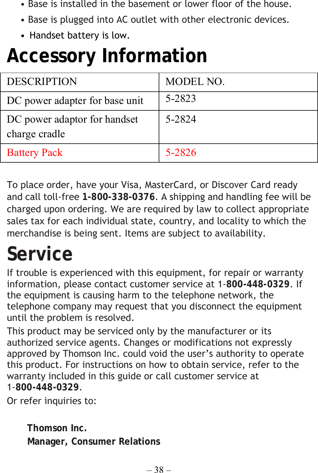 – 38 – • Base is installed in the basement or lower floor of the house. • Base is plugged into AC outlet with other electronic devices. • Handset battery is low. Accessory Information DESCRIPTION   MODEL NO. DC power adapter for base unit  5-2823 DC power adaptor for handset charge cradle   5-2824 Battery Pack 5-2826  To place order, have your Visa, MasterCard, or Discover Card ready and call toll-free 1-800-338-0376. A shipping and handling fee will be charged upon ordering. We are required by law to collect appropriate sales tax for each individual state, country, and locality to which the merchandise is being sent. Items are subject to availability. Service If trouble is experienced with this equipment, for repair or warranty information, please contact customer service at 1-800-448-0329. If the equipment is causing harm to the telephone network, the telephone company may request that you disconnect the equipment until the problem is resolved. This product may be serviced only by the manufacturer or its authorized service agents. Changes or modifications not expressly approved by Thomson Inc. could void the user’s authority to operate this product. For instructions on how to obtain service, refer to the warranty included in this guide or call customer service at 1-800-448-0329. Or refer inquiries to:  Thomson Inc. Manager, Consumer Relations 