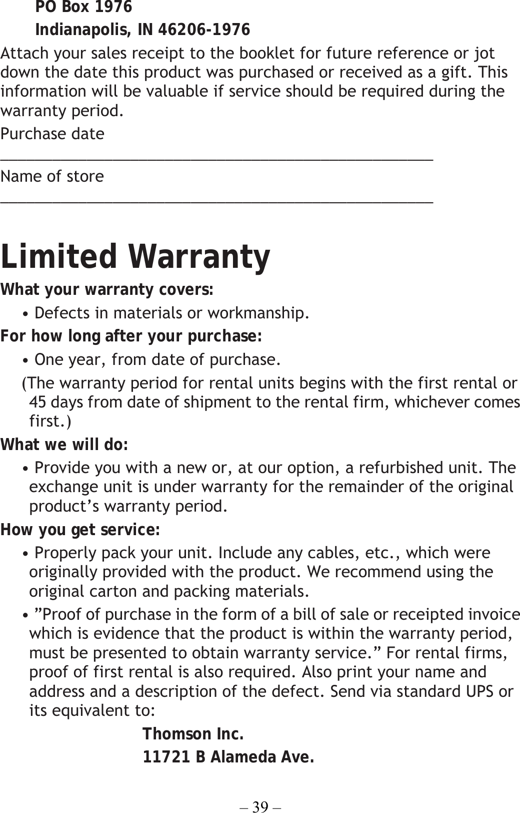 – 39 – PO Box 1976 Indianapolis, IN 46206-1976 Attach your sales receipt to the booklet for future reference or jot down the date this product was purchased or received as a gift. This information will be valuable if service should be required during the warranty period. Purchase date __________________________________________________  Name of store __________________________________________________  Limited Warranty What your warranty covers: • Defects in materials or workmanship. For how long after your purchase: • One year, from date of purchase.   (The warranty period for rental units begins with the first rental or 45 days from date of shipment to the rental firm, whichever comes first.) What we will do: • Provide you with a new or, at our option, a refurbished unit. The exchange unit is under warranty for the remainder of the original product’s warranty period. How you get service: • Properly pack your unit. Include any cables, etc., which were originally provided with the product. We recommend using the original carton and packing materials. • ”Proof of purchase in the form of a bill of sale or receipted invoice which is evidence that the product is within the warranty period, must be presented to obtain warranty service.” For rental firms, proof of first rental is also required. Also print your name and address and a description of the defect. Send via standard UPS or its equivalent to: Thomson Inc. 11721 B Alameda Ave. 