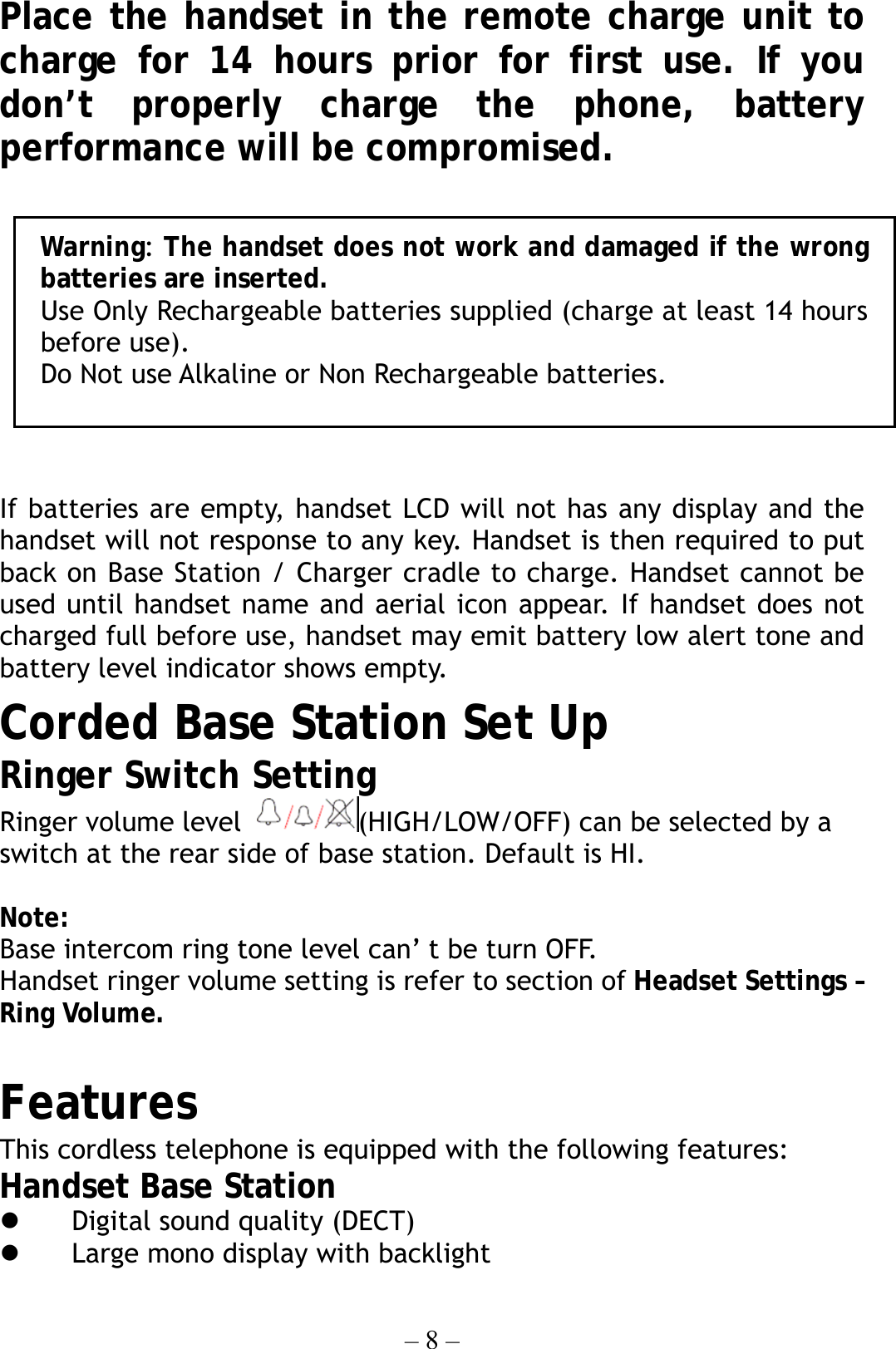 – 8 – Place the handset in the remote charge unit to charge for 14 hours prior for first use. If you don’t properly charge the phone, battery performance will be compromised.   If batteries are empty, handset LCD will not has any display and the handset will not response to any key. Handset is then required to put back on Base Station / Charger cradle to charge. Handset cannot be used until handset name and aerial icon appear. If handset does not charged full before use, handset may emit battery low alert tone and battery level indicator shows empty. Corded Base Station Set Up Ringer Switch Setting   Ringer volume level  (HIGH/LOW/OFF) can be selected by a switch at the rear side of base station. Default is HI.  Note:  Base intercom ring tone level can’ t be turn OFF. Handset ringer volume setting is refer to section of Headset Settings – Ring Volume.           Features                               This cordless telephone is equipped with the following features: Handset Base Station   Digital sound quality (DECT)       Large mono display with backlight     Warning: The handset does not work and damaged if the wrongbatteries are inserted. Use Only Rechargeable batteries supplied (charge at least 14 hoursbefore use). Do Not use Alkaline or Non Rechargeable batteries. 