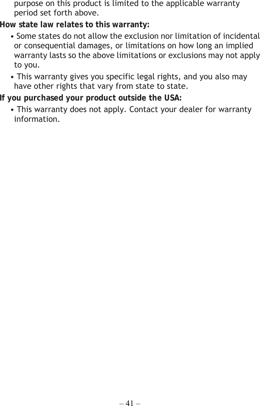 – 41 – purpose on this product is limited to the applicable warranty period set forth above. How state law relates to this warranty: • Some states do not allow the exclusion nor limitation of incidental or consequential damages, or limitations on how long an implied warranty lasts so the above limitations or exclusions may not apply to you. • This warranty gives you specific legal rights, and you also may have other rights that vary from state to state. If you purchased your product outside the USA: • This warranty does not apply. Contact your dealer for warranty information.  