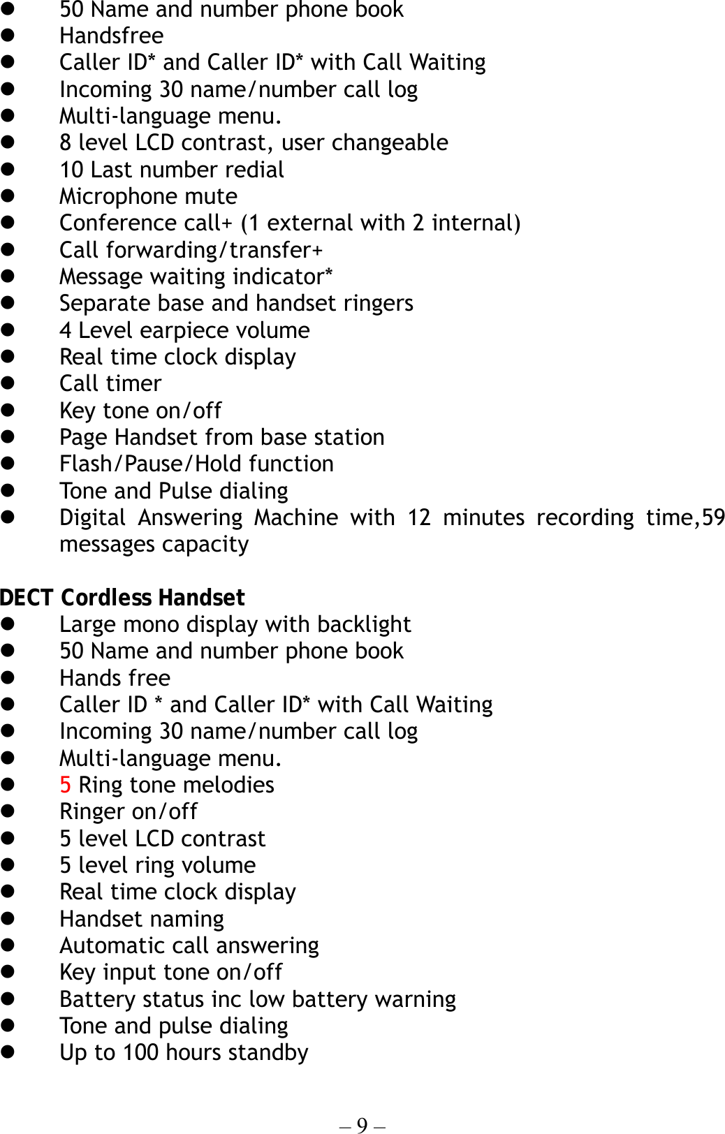 – 9 –   50 Name and number phone book   Handsfree     Caller ID* and Caller ID* with Call Waiting     Incoming 30 name/number call log   Multi-language menu.     8 level LCD contrast, user changeable   10 Last number redial     Microphone mute       Conference call+ (1 external with 2 internal)   Call forwarding/transfer+   Message waiting indicator*   Separate base and handset ringers   4 Level earpiece volume   Real time clock display   Call timer   Key tone on/off   Page Handset from base station     Flash/Pause/Hold function   Tone a nd Pulse dial ing      Digital Answering Machine with 12 minutes recording time,59 messages capacity  DECT Cordless Handset     Large mono display with backlight   50 Name and number phone book   Hands free   Caller ID * and Caller ID* with Call Waiting   Incoming 30 name/number call log   Multi-language menu.   5 Ring tone melodies   Ringer on/off   5 level LCD contrast   5 level ring volume   Real time clock display   Handset naming   Automatic call answering     Key input tone on/off   Battery status inc low battery warning   Tone and pulse dialing     Up to 100 hours standby 