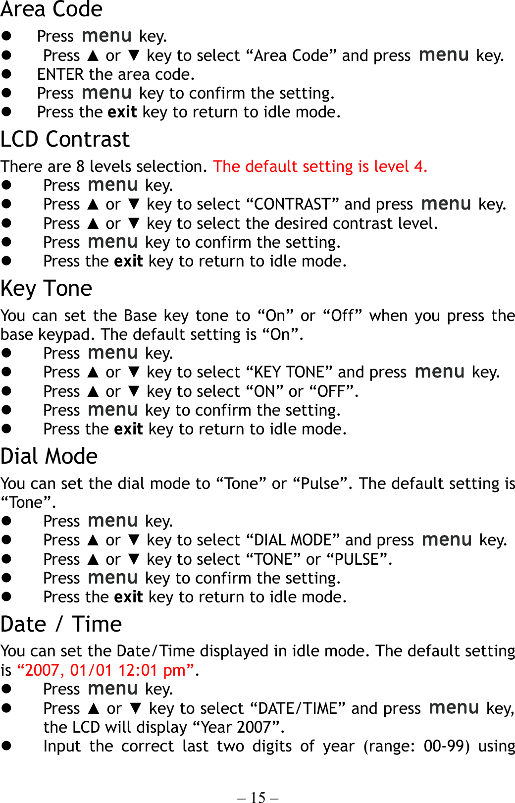 – 15 – Area Code   Press   key.   Press ▲ or ▼ key to select “Area Code” and press   key.   ENTER the area code.   Press    key to confirm the setting.   Press the exit key to return to idle mode. LCD Contrast There are 8 levels selection. The default setting is level 4.   Press   key.   Press ▲ or ▼ key to select “CONTRAST” and press   key.   Press ▲ or ▼ key to select the desired contrast level.   Press    key to confirm the setting.   Press the exit key to return to idle mode. Key Tone You can set the Base key tone to “On” or “Off” when you press the base keypad. The default setting is “On”.   Press   key.   Press ▲ or ▼ key to select “KEY TONE” and press   key.   Press ▲ or ▼ key to select “ON” or “OFF”.   Press    key to confirm the setting.   Press the exit key to return to idle mode. Dial Mode You can set the dial mode to “Tone” or “Pulse”. The default setting is “Tone”.   Press   key.   Press ▲ or ▼ key to select “DIAL MODE” and press   key.   Press ▲ or ▼ key to select “TONE” or “PULSE”.   Press    key to confirm the setting.   Press the exit key to return to idle mode. Date / Time You can set the Date/Time displayed in idle mode. The default setting is “2007, 01/01 12:01 pm”.   Press   key.   Press ▲ or ▼ key to select “DATE/TIME” and press   key, the LCD will display “Year 2007”.   Input the correct last two digits of year (range: 00-99) using 
