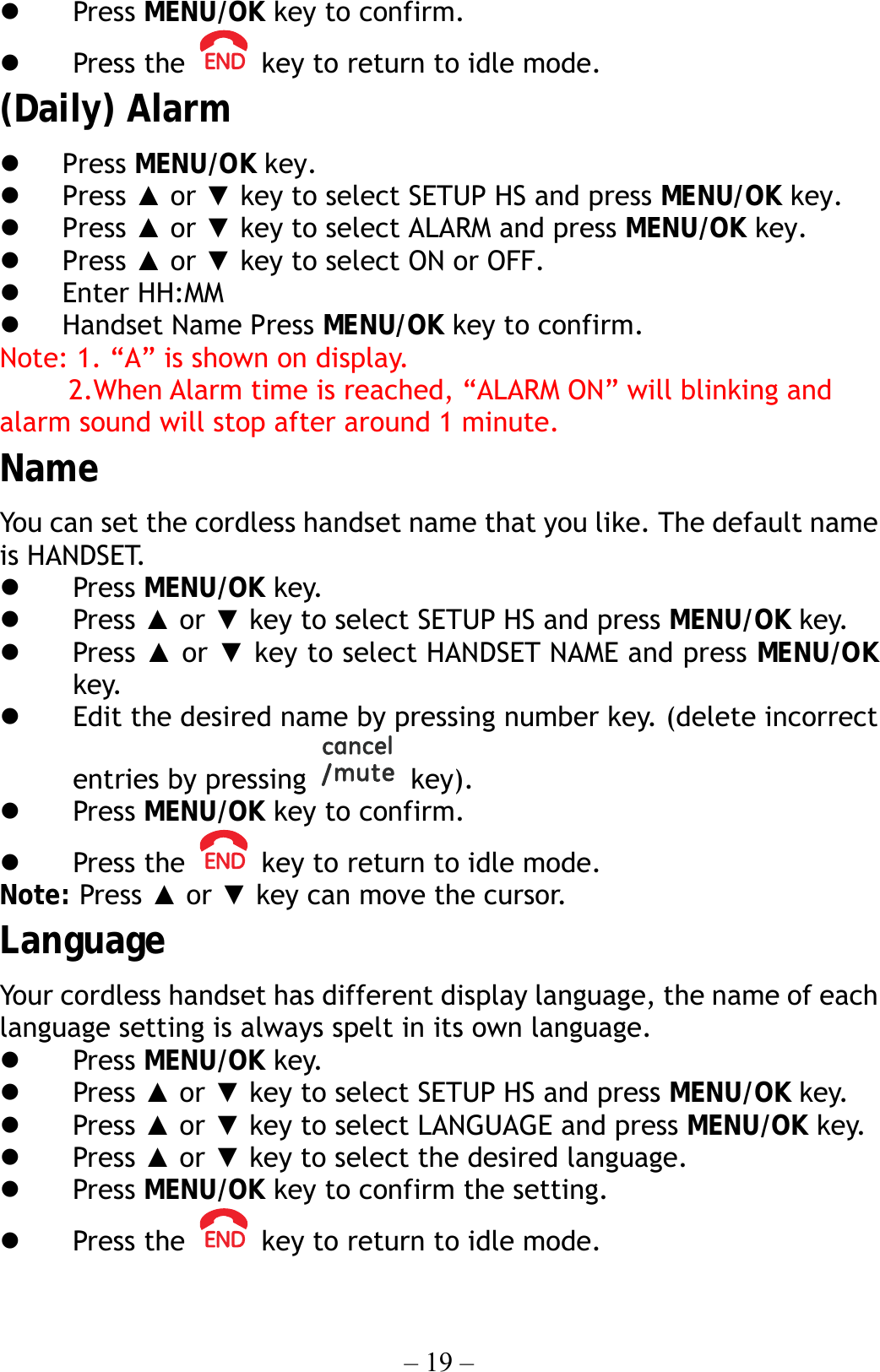 – 19 –   Press MENU/OK key to confirm.   Press the    key to return to idle mode. (Daily) Alarm   Press MENU/OK key.   Press ▲ or ▼ key to select SETUP HS and press MENU/OK key.   Press ▲ or ▼ key to select ALARM and press MENU/OK key.   Press ▲ or ▼ key to select ON or OFF.   Enter HH:MM     Handset Name Press MENU/OK key to confirm. Note: 1. “A” is shown on display.      2.When Alarm time is reached, “ALARM ON” will blinking and alarm sound will stop after around 1 minute. Name You can set the cordless handset name that you like. The default name is HANDSET.   Press MENU/OK key.   Press ▲ or ▼ key to select SETUP HS and press MENU/OK key.   Press ▲ or ▼ key to select HANDSET NAME and press MENU/OK key.   Edit the desired name by pressing number key. (delete incorrect entries by pressing   key).    Press MENU/OK key to confirm.   Press the    key to return to idle mode. Note: Press ▲ or ▼ key can move the cursor. Language Your cordless handset has different display language, the name of each language setting is always spelt in its own language.   Press MENU/OK key.   Press ▲ or ▼ key to select SETUP HS and press MENU/OK key.   Press ▲ or ▼ key to select LANGUAGE and press MENU/OK key.   Press ▲ or ▼ key to select the desired language.   Press MENU/OK key to confirm the setting.   Press the    key to return to idle mode. 