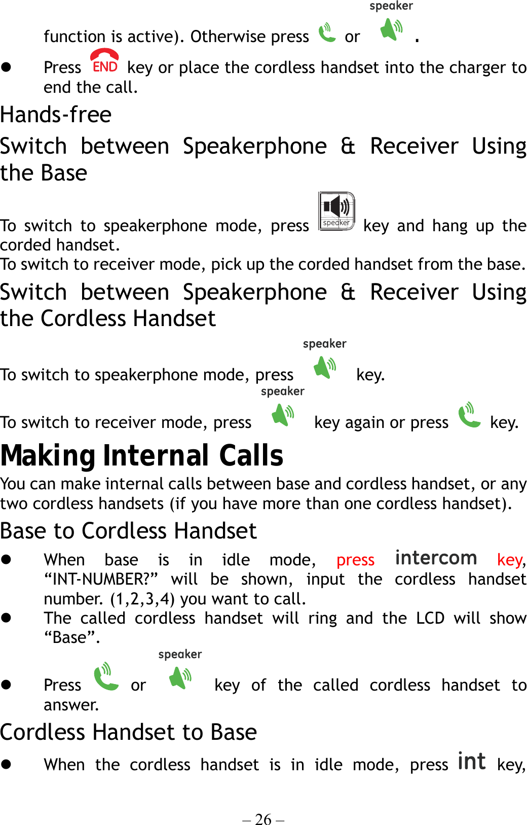– 26 – function is active). Otherwise press   or  .   Press    key or place the cordless handset into the charger to end the call. Hands-free Switch between Speakerphone &amp; Receiver Using the Base To switch to speakerphone mode, press   key and hang up the corded handset. To swit ch to r ec eiver  mode, pick u p the corded handset from the base. Switch between Speakerphone &amp; Receiver Using the Cordless Handset To switch to speakerphone mode, press   key. To switch to receiver mode, press    key again or press   key. Making Internal Calls You can make internal calls between base and cordless handset, or any two cordless handsets (if you have more than one cordless handset). Base to Cordless Handset   When base is in idle mode, press   key, “INT-NUMBER?” will be shown, input the cordless handset number. (1,2,3,4) you want to call.   The called cordless handset will ring and the LCD will show “Base”.   Press   or   key of the called cordless handset to answer. Cordless Handset to Base   When the cordless handset is in idle mode, press   key, 