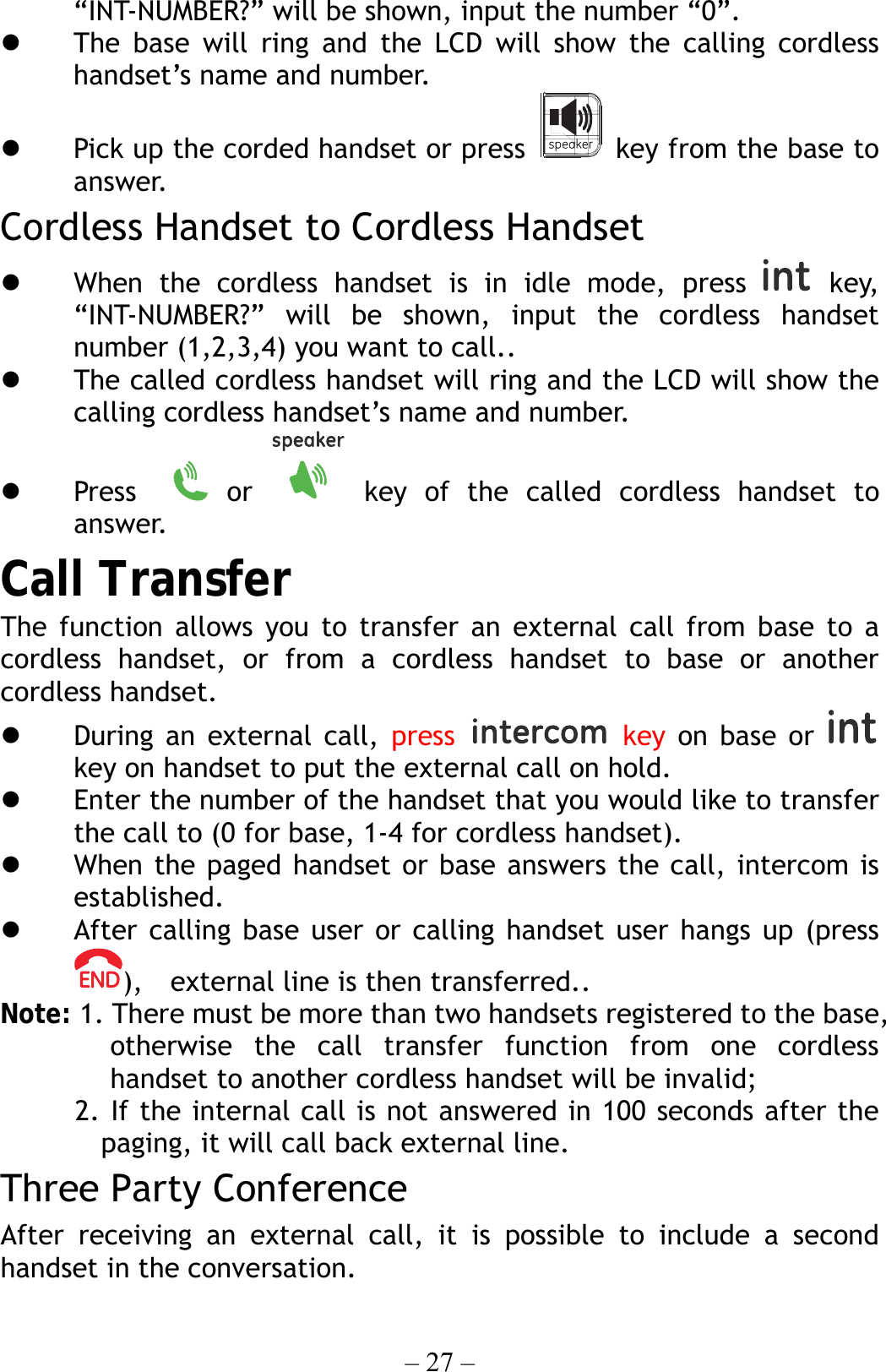 – 27 – “INT-NUMBER?” will be shown, input the number “0”.   The base will ring and the LCD will show the calling cordless handset’s name and number.   Pick up the corded handset or press    key from the base to answer. Cordless Handset to Cordless Handset   When the cordless handset is in idle mode, press   key, “INT-NUMBER?” will be shown, input the cordless handset number (1,2,3,4) you want to call..   The called cordless handset will ring and the LCD will show the calling cordless handset’s name and number.   Press    or   key of the called cordless handset to answer. Call Transfer The function allows you to transfer an external call from base to a cordless handset, or from a cordless handset to base or another cordless handset.   During an external call, press  key on base or   key on handset to put the external call on hold.   Enter the number of the handset that you would like to transfer the call to (0 for base, 1-4 for cordless handset).     When the paged handset or base answers the call, intercom is established.   After calling base user or calling handset user hangs up (press ),    external line is then transferred.. Note: 1. There must be more than two handsets registered to the base, otherwise the call transfer function from one cordless handset to another cordless handset will be invalid;   2. If the internal call is not answered in 100 seconds after the  paging, it will call back external line. Three Party Conference After receiving an external call, it is possible to include a second handset in the conversation. 
