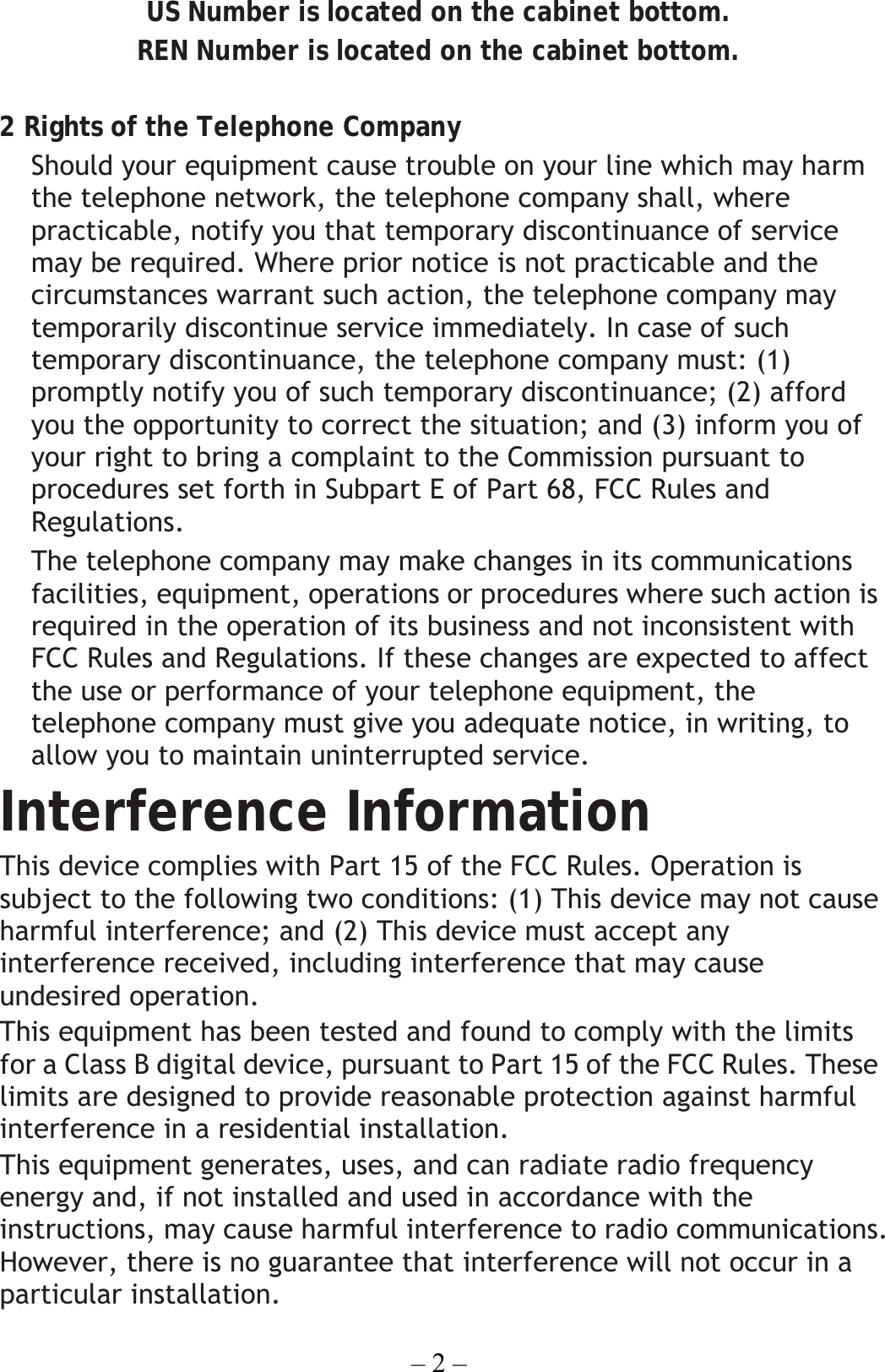 – 2 – US Number is located on the cabinet bottom. REN Number is located on the cabinet bottom.  2 Rights of the Telephone Company   Should your equipment cause trouble on your line which may harm the telephone network, the telephone company shall, where practicable, notify you that temporary discontinuance of service may be required. Where prior notice is not practicable and the circumstances warrant such action, the telephone company may temporarily discontinue service immediately. In case of such temporary discontinuance, the telephone company must: (1) promptly notify you of such temporary discontinuance; (2) afford you the opportunity to correct the situation; and (3) inform you of your right to bring a complaint to the Commission pursuant to procedures set forth in Subpart E of Part 68, FCC Rules and Regulations. The telephone company may make changes in its communications facilities, equipment, operations or procedures where such action is required in the operation of its business and not inconsistent with FCC Rules and Regulations. If these changes are expected to affect the use or performance of your telephone equipment, the telephone company must give you adequate notice, in writing, to allow you to maintain uninterrupted service. Interference Information This device complies with Part 15 of the FCC Rules. Operation is subject to the following two conditions: (1) This device may not cause harmful interference; and (2) This device must accept any interference received, including interference that may cause undesired operation. This equipment has been tested and found to comply with the limits for a Class B digital device, pursuant to Part 15 of the FCC Rules. These limits are designed to provide reasonable protection against harmful interference in a residential installation. This equipment generates, uses, and can radiate radio frequency energy and, if not installed and used in accordance with the instructions, may cause harmful interference to radio communications. However, there is no guarantee that interference will not occur in a particular installation. 