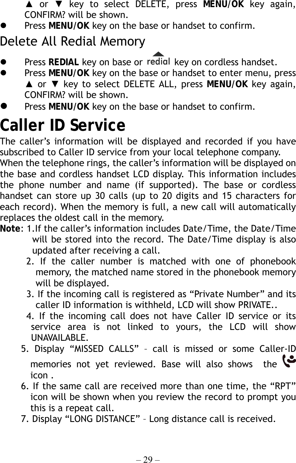 – 29 – ▲ or ▼ key to select DELETE, press MENU/OK key again, CONFIRM? will be shown.   Press MENU/OK key on the base or handset to confirm. Delete All Redial Memory   Press REDIAL key on base or    key on cordless handset.     Press MENU/OK key on the base or handset to enter menu, press ▲ or ▼ key to select DELETE ALL, press MENU/OK key again, CONFIRM? will be shown.   Press MENU/OK key on the base or handset to confirm. Caller ID Service The caller’s information will be displayed and recorded if you have subscribed to Caller ID service from your local telephone company. When the telephone rings, the caller’s information will be displayed on the base and cordless handset LCD display. This information includes the phone number and name (if supported). The base or cordless handset can store up 30 calls (up to 20 digits and 15 characters for each record). When the memory is full, a new call will automatically replaces the oldest call in the memory. Note: 1.If the caller’s information includes Date/Time, the Date/Time will be stored into the record. The Date/Time display is also  updated after receiving a call. 2. If the caller number is matched with one of phonebook memory, the matched name stored in the phonebook memory will be displayed. 3. If the incoming call is registered as “Private Number” and its caller ID information is withheld, LCD will show PRIVATE.. 4. If the incoming call does not have Caller ID service or its service area is not linked to yours, the LCD will show UNAVAILABLE. 5. Display “MISSED CALLS” – call is missed or some Caller-ID memories not yet reviewed. Base will also shows  the   icon . 6. If the same call are received more than one time, the “RPT” icon will be shown when you review the record to prompt you this is a repeat call. 7. Display “LONG DISTANCE” – Long distance call is received. 