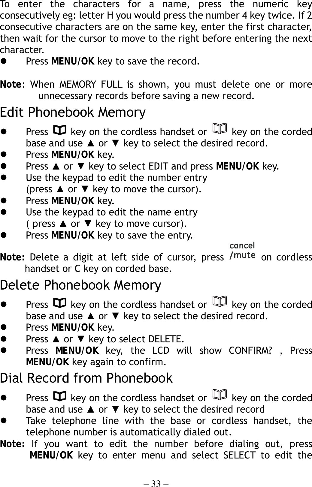 – 33 – To enter the characters for a name, press the numeric key consecutively eg: letter H you would press the number 4 key twice. If 2 consecutive characters are on the same key, enter the first character, then wait for the cursor to move to the right before entering the next character.    Press MENU/OK key to save the record.  Note: When MEMORY FULL is shown, you must delete one or more unnecessary records before saving a new record. Edit Phonebook Memory   Press    key on the cordless handset or   key on the corded base and use ▲ or ▼ key to select the desired record.   Press MENU/OK key.   Press ▲ or ▼ key to select EDIT and press MENU/OK key.   Use the keypad to edit the number entry (press ▲ or ▼ key to move the cursor).   Press MENU/OK key.   Use the keypad to edit the name entry   ( press ▲ or ▼ key to move cursor).   Press MENU/OK key to save the entry. Note: Delete a digit at left side of cursor, press   on cordless handset or C key on corded base.   Delete Phonebook Memory   Press    key on the cordless handset or   key on the corded base and use ▲ or ▼ key to select the desired record.   Press MENU/OK key.   Press ▲ or ▼ key to select DELETE.   Press  MENU/OK key, the LCD will show CONFIRM? , Press MENU/OK key again to confirm. Dial Record from Phonebook   Press    key on the cordless handset or   key on the corded base and use ▲ or ▼ key to select the desired record   Take telephone line with the base or cordless handset, the telephone number is automatically dialed out. Note:  If you want to edit the number before dialing out, press MENU/OK key to enter menu and select SELECT to edit the 