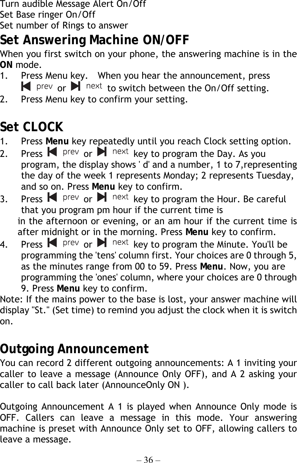 – 36 – Turn audible Message Alert On/Off Set Base ringer On/Off Set number of Rings to answer Set Answering Machine ON/OFF   When you first switch on your phone, the answering machine is in the ON mode. 1.  Press Menu key.    When you hear the announcement, press  or   to switch between the On/Off setting. 2.  Press Menu key to confirm your setting.  Set CLOCK 1. Press Menu key repeatedly until you reach Clock setting option. 2. Press   or   key to program the Day. As you program, the display shows &apos; d&apos; and a number, 1 to 7,representing the day of the week 1 represents Monday; 2 represents Tuesday, and so on. Press Menu key to confirm. 3. Press   or   key to program the Hour. Be careful that you program pm hour if the current time is in the afternoon or evening, or an am hour if the current time is after midnight or in the morning. Press Menu key to confirm. 4. Press   or   key to program the Minute. You&apos;ll be programming the &apos;tens&apos; column first. Your choices are 0 through 5, as the minutes range from 00 to 59. Press Menu. Now, you are programming the &apos;ones&apos; column, where your choices are 0 through 9. Press Menu key to confirm. Note: If the mains power to the base is lost, your answer machine will display &quot;St.&quot; (Set time) to remind you adjust the clock when it is switch on.  Outgoing Announcement   You can record 2 different outgoing announcements: A 1 inviting your caller to leave a message (Announce Only OFF), and A 2 asking your caller to call back later (AnnounceOnly ON ).  Outgoing Announcement A 1 is played when Announce Only mode is OFF. Callers can leave a message in this mode. Your answering machine is preset with Announce Only set to OFF, allowing callers to leave a message. 