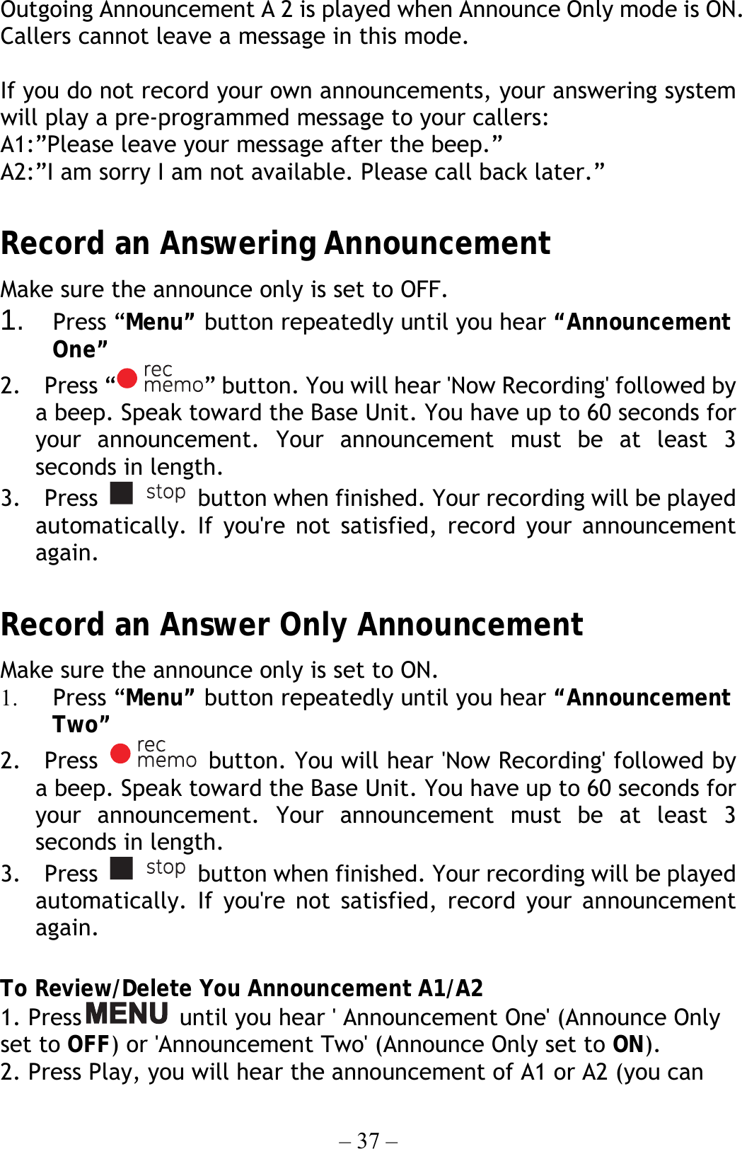 – 37 – Outgoing Announcement A 2 is played when Announce Only mode is ON. Callers cannot leave a message in this mode.  If you do not record your own announcements, your answering system will play a pre-programmed message to your callers: A1:”Please leave your message after the beep.” A2:”I am sorry I am not available. Please call back later.”  Record an Answering Announcement Make sure the announce only is set to OFF. 1.  Press “Menu” button repeatedly until you hear “Announcement One” 2.  Press “ ” button. You will hear &apos;Now Recording&apos; followed by a beep. Speak toward the Base Unit. You have up to 60 seconds for your announcement. Your announcement must be at least 3 seconds in length. 3.  Press    button when finished. Your recording will be played automatically. If you&apos;re not satisfied, record your announcement again.  Record an Answer Only Announcement Make sure the announce only is set to ON. 1.  Press “Menu” button repeatedly until you hear “Announcement Two” 2.  Press    button. You will hear &apos;Now Recording&apos; followed by a beep. Speak toward the Base Unit. You have up to 60 seconds for your announcement. Your announcement must be at least 3 seconds in length. 3.  Press    button when finished. Your recording will be played automatically. If you&apos;re not satisfied, record your announcement again.  To Review/Delete You Announcement A1/A2 1. Press   until you hear &apos; Announcement One&apos; (Announce Only set to OFF) or &apos;Announcement Two&apos; (Announce Only set to ON). 2. Press Play, you will hear the announcement of A1 or A2 (you can 