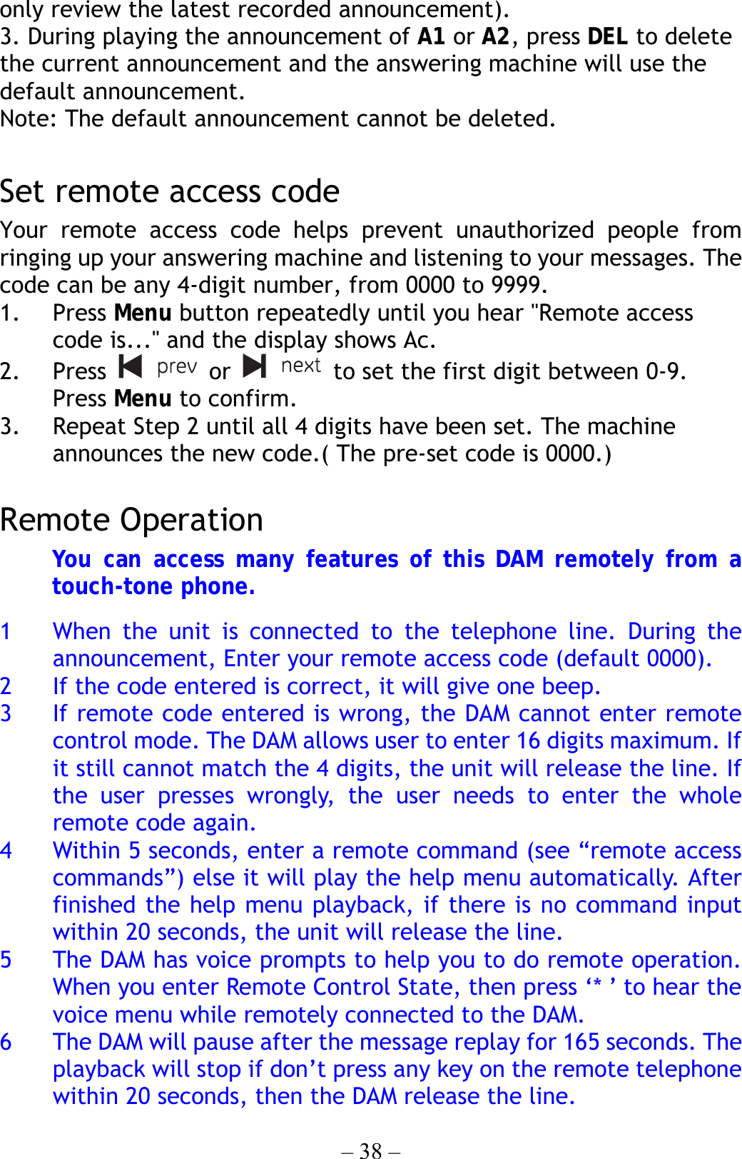 – 38 – only review the latest recorded announcement). 3. During playing the announcement of A1 or A2, press DEL to delete the current announcement and the answering machine will use the default announcement. Note: The default announcement cannot be deleted.  Set remote access code Your remote access code helps prevent unauthorized people from ringing up your answering machine and listening to your messages. The code can be any 4-digit number, from 0000 to 9999. 1. Press Menu button repeatedly until you hear &quot;Remote access code is...&quot; and the display shows Ac. 2. Press   or    to set the first digit between 0-9. Press Menu to confirm. 3.  Repeat Step 2 until all 4 digits have been set. The machine announces the new code.( The pre-set code is 0000.)  Remote Operation You can access many features of this DAM remotely from a touch-tone phone.  1  When the unit is connected to the telephone line. During the announcement, Enter your remote access code (default 0000). 2  If the code entered is correct, it will give one beep. 3  If remote code entered is wrong, the DAM cannot enter remote control mode. The DAM allows user to enter 16 digits maximum. If it still cannot match the 4 digits, the unit will release the line. If the user presses wrongly, the user needs to enter the whole remote code again. 4  Within 5 seconds, enter a remote command (see “remote access commands”) else it will play the help menu automatically. After finished the help menu playback, if there is no command input within 20 seconds, the unit will release the line. 5  The DAM has voice prompts to help you to do remote operation. When you enter Remote Control State, then press ‘* ’ to hear the voice menu while remotely connected to the DAM. 6  The DAM will pause after the message replay for 165 seconds. The playback will stop if don’t press any key on the remote telephone within 20 seconds, then the DAM release the line. 
