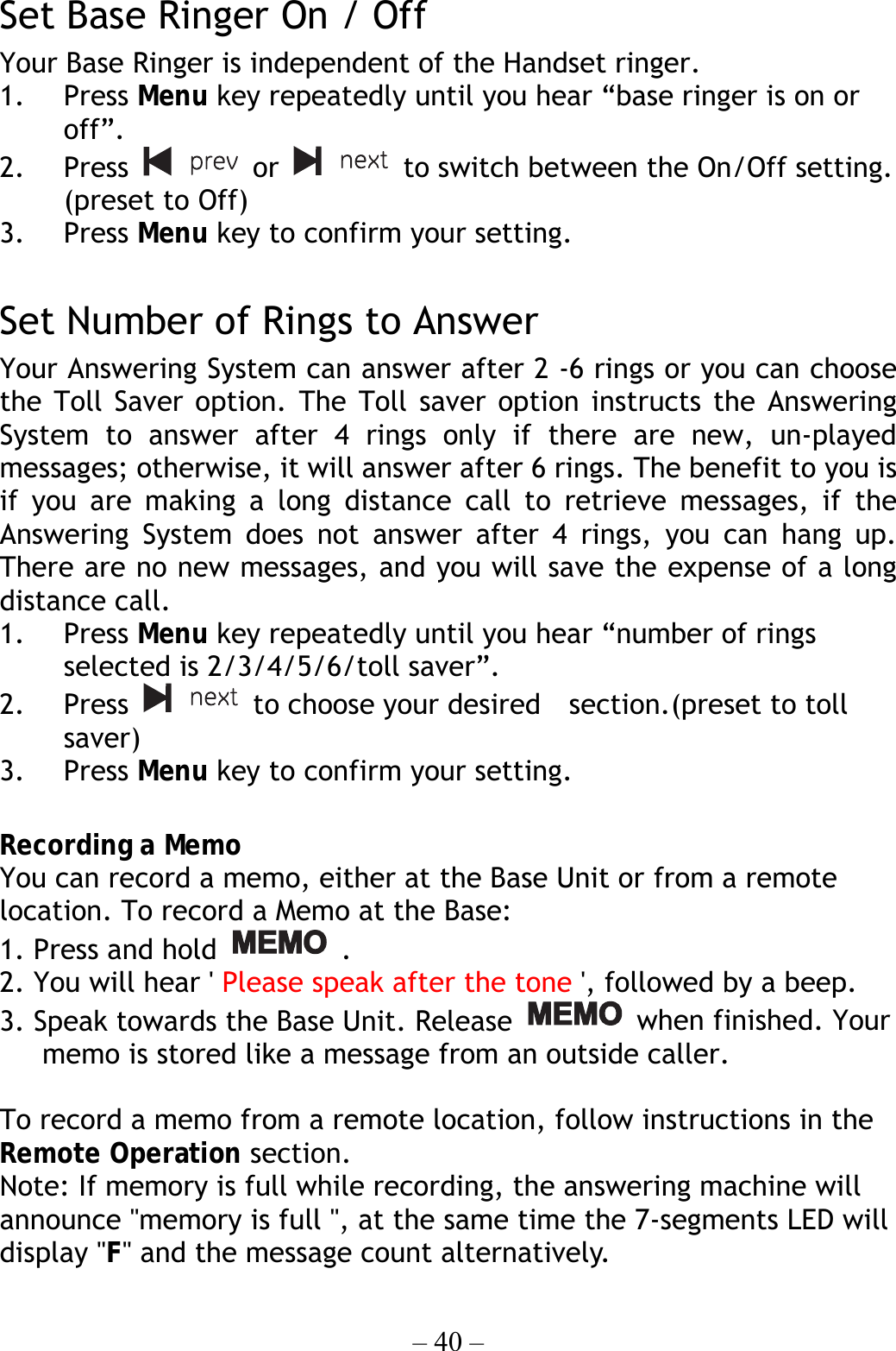 – 40 –  Set Base Ringer On / Off   Your Base Ringer is independent of the Handset ringer.   1. Press Menu key repeatedly until you hear “base ringer is on or off”. 2. Press   or   to switch between the On/Off setting. (preset to Off) 3. Press Menu key to confirm your setting.  Set Number of Rings to Answer Your Answering System can answer after 2 -6 rings or you can choose the Toll Saver option. The Toll saver option instructs the Answering System to answer after 4 rings only if there are new, un-played messages; otherwise, it will answer after 6 rings. The benefit to you is if you are making a long distance call to retrieve messages, if the Answering System does not answer after 4 rings, you can hang up. There are no new messages, and you will save the expense of a long distance call. 1. Press Menu key repeatedly until you hear “number of rings selected is 2/3/4/5/6/toll saver”. 2. Press   to choose your desired    section.(preset to toll saver) 3. Press Menu key to confirm your setting.  Recording a Memo You can record a memo, either at the Base Unit or from a remote location. To record a Memo at the Base: 1. Press and hold   . 2. You will hear &apos; Please speak after the tone &apos;, followed by a beep. 3. Speak towards the Base Unit. Release   when finished. Your memo is stored like a message from an outside caller.  To record a memo from a remote location, follow instructions in the Remote Operation section. Note: If memory is full while recording, the answering machine will announce &quot;memory is full &quot;, at the same time the 7-segments LED will display &quot;F&quot; and the message count alternatively. 