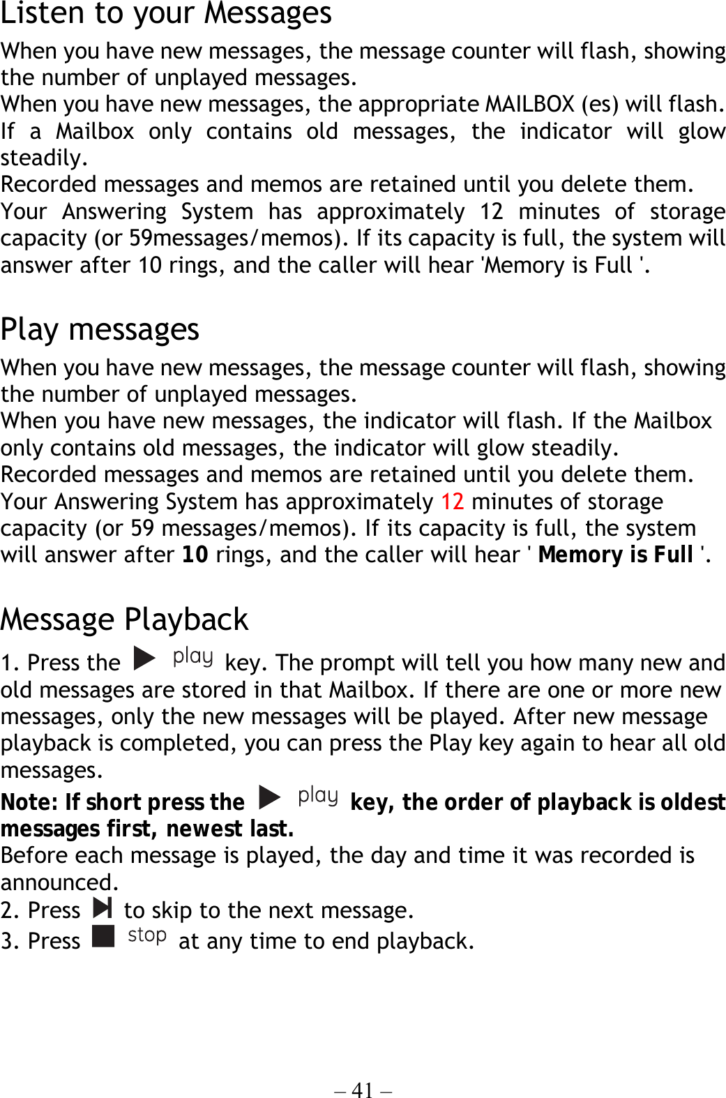 – 41 –  Listen to your Messages When you have new messages, the message counter will flash, showing the number of unplayed messages. When you have new messages, the appropriate MAILBOX (es) will flash. If a Mailbox only contains old messages, the indicator will glow steadily. Recorded messages and memos are retained until you delete them. Your Answering System has approximately 12 minutes of storage capacity (or 59messages/memos). If its capacity is full, the system will answer after 10 rings, and the caller will hear &apos;Memory is Full &apos;.  Play messages When you have new messages, the message counter will flash, showing the number of unplayed messages. When you have new messages, the indicator will flash. If the Mailbox only contains old messages, the indicator will glow steadily. Recorded messages and memos are retained until you delete them. Your Answering System has approximately 12 minutes of storage capacity (or 59 messages/memos). If its capacity is full, the system will answer after 10 rings, and the caller will hear &apos; Memory is Full &apos;.  Message Playback 1. Press the    key. The prompt will tell you how many new and old messages are stored in that Mailbox. If there are one or more new messages, only the new messages will be played. After new message playback is completed, you can press the Play key again to hear all old messages. Note: If short press the    key, the order of playback is oldest messages first, newest last.   Before each message is played, the day and time it was recorded is announced. 2. Press    to skip to the next message. 3. Press    at any time to end playback.  