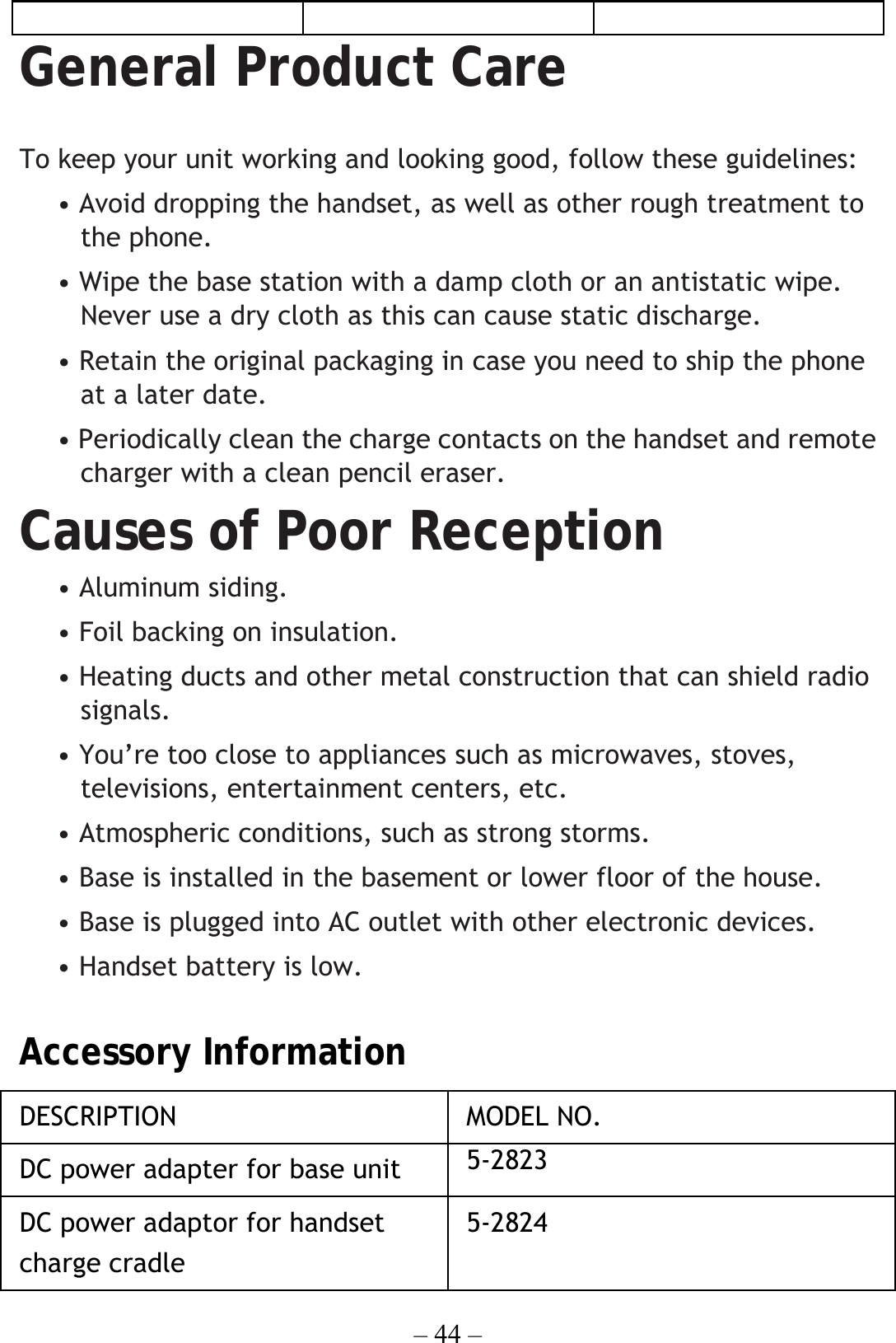 – 44 –  General Product Care  To keep your unit working and looking good, follow these guidelines: • Avoid dropping the handset, as well as other rough treatment to the phone. • Wipe the base station with a damp cloth or an antistatic wipe. Never use a dry cloth as this can cause static discharge. • Retain the original packaging in case you need to ship the phone at a later date. • Periodically clean the charge contacts on the handset and remote charger with a clean pencil eraser. Causes of Poor Reception • Aluminum siding. • Foil backing on insulation. • Heating ducts and other metal construction that can shield radio signals. • You’re too close to appliances such as microwaves, stoves, televisions, entertainment centers, etc. • Atmospheric conditions, such as strong storms. • Base is installed in the basement or lower floor of the house. • Base is plugged into AC outlet with other electronic devices. • Handset battery is low.  Accessory Information DESCRIPTION   MODEL NO. DC power adapter for base unit   5-2823 DC power adaptor for handset charge cradle   5-2824 