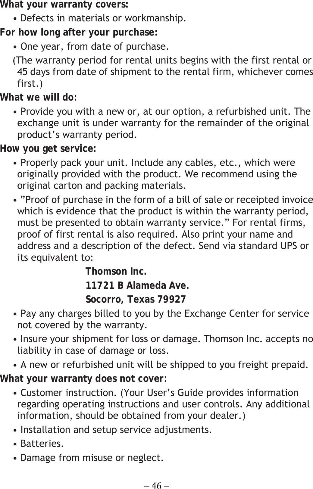 – 46 – What your warranty covers: • Defects in materials or workmanship. For how long after your purchase: • One year, from date of purchase.   (The warranty period for rental units begins with the first rental or 45 days from date of shipment to the rental firm, whichever comes first.) What we will do: • Provide you with a new or, at our option, a refurbished unit. The exchange unit is under warranty for the remainder of the original product’s warranty period. How you get service: • Properly pack your unit. Include any cables, etc., which were originally provided with the product. We recommend using the original carton and packing materials. • ”Proof of purchase in the form of a bill of sale or receipted invoice which is evidence that the product is within the warranty period, must be presented to obtain warranty service.” For rental firms, proof of first rental is also required. Also print your name and address and a description of the defect. Send via standard UPS or its equivalent to: Thomson Inc. 11721 B Alameda Ave. Socorro, Texas 79927 • Pay any charges billed to you by the Exchange Center for service not covered by the warranty. • Insure your shipment for loss or damage. Thomson Inc. accepts no liability in case of damage or loss. • A new or refurbished unit will be shipped to you freight prepaid. What your warranty does not cover: • Customer instruction. (Your User’s Guide provides information regarding operating instructions and user controls. Any additional information, should be obtained from your dealer.) • Installation and setup service adjustments. • Batteries. • Damage from misuse or neglect. 