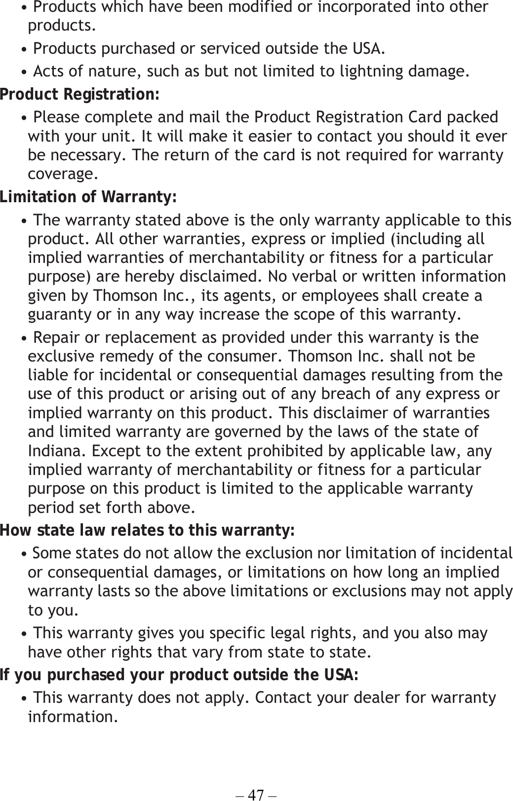 – 47 – • Products which have been modified or incorporated into other products. • Products purchased or serviced outside the USA. • Acts of nature, such as but not limited to lightning damage. Product Registration: • Please complete and mail the Product Registration Card packed with your unit. It will make it easier to contact you should it ever be necessary. The return of the card is not required for warranty coverage. Limitation of Warranty: • The warranty stated above is the only warranty applicable to this product. All other warranties, express or implied (including all implied warranties of merchantability or fitness for a particular purpose) are hereby disclaimed. No verbal or written information given by Thomson Inc., its agents, or employees shall create a guaranty or in any way increase the scope of this warranty. • Repair or replacement as provided under this warranty is the exclusive remedy of the consumer. Thomson Inc. shall not be liable for incidental or consequential damages resulting from the use of this product or arising out of any breach of any express or implied warranty on this product. This disclaimer of warranties and limited warranty are governed by the laws of the state of Indiana. Except to the extent prohibited by applicable law, any implied warranty of merchantability or fitness for a particular purpose on this product is limited to the applicable warranty period set forth above. How state law relates to this warranty: • Some states do not allow the exclusion nor limitation of incidental or consequential damages, or limitations on how long an implied warranty lasts so the above limitations or exclusions may not apply to you. • This warranty gives you specific legal rights, and you also may have other rights that vary from state to state. If you purchased your product outside the USA: • This warranty does not apply. Contact your dealer for warranty information.  