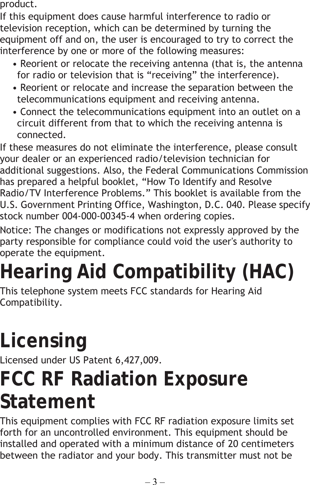 – 3 – product. If this equipment does cause harmful interference to radio or television reception, which can be determined by turning the equipment off and on, the user is encouraged to try to correct the interference by one or more of the following measures: • Reorient or relocate the receiving antenna (that is, the antenna for radio or television that is “receiving” the interference). • Reorient or relocate and increase the separation between the telecommunications equipment and receiving antenna. • Connect the telecommunications equipment into an outlet on a circuit different from that to which the receiving antenna is connected. If these measures do not eliminate the interference, please consult your dealer or an experienced radio/television technician for additional suggestions. Also, the Federal Communications Commission has prepared a helpful booklet, “How To Identify and Resolve Radio/TV Interference Problems.” This booklet is available from the U.S. Government Printing Office, Washington, D.C. 040. Please specify stock number 004-000-00345-4 when ordering copies. Notice: The changes or modifications not expressly approved by the party responsible for compliance could void the user&apos;s authority to operate the equipment. Hearing Aid Compatibility (HAC) This telephone system meets FCC standards for Hearing Aid Compatibility.  Licensing Licensed under US Patent 6,427,009. FCC RF Radiation Exposure Statement This equipment complies with FCC RF radiation exposure limits set forth for an uncontrolled environment. This equipment should be installed and operated with a minimum distance of 20 centimeters between the radiator and your body. This transmitter must not be 