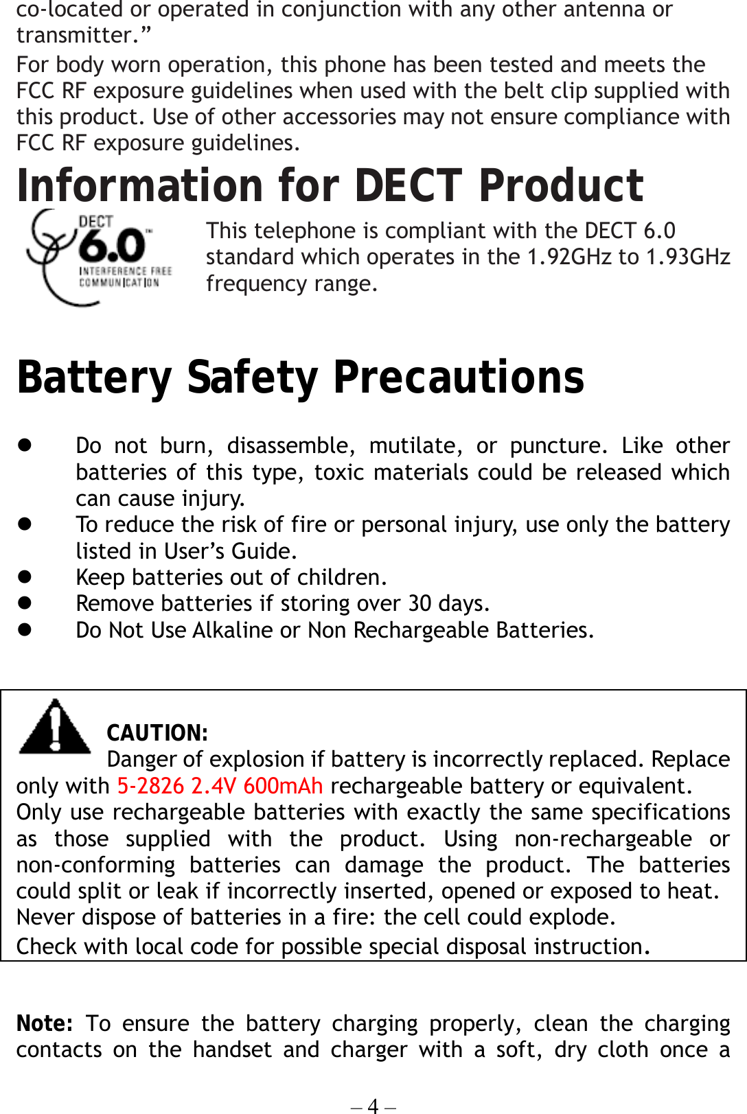 – 4 – co-located or operated in conjunction with any other antenna or transmitter.” For body worn operation, this phone has been tested and meets the FCC RF exposure guidelines when used with the belt clip supplied with this product. Use of other accessories may not ensure compliance with FCC RF exposure guidelines. Information for DECT Product This telephone is compliant with the DECT 6.0 standard which operates in the 1.92GHz to 1.93GHz frequency range.  Battery Safety Precautions             Do not burn, disassemble, mutilate, or puncture. Like other batteries of this type, toxic materials could be released which can cause injury.   To reduce the risk of fire or personal injury, use only the battery listed in User’s Guide.   Keep batteries out of children.   Remove batteries if storing over 30 days.   Do Not Use Alkaline or Non Rechargeable Batteries.   CAUTION: Danger of explosion if battery is incorrectly replaced. Replace only with 5-2826 2.4V 600mAh rechargeable battery or equivalent. Only use rechargeable batteries with exactly the same specifications as those supplied with the product. Using non-rechargeable or non-conforming batteries can damage the product. The batteries could split or leak if incorrectly inserted, opened or exposed to heat. Never dispose of batteries in a fire: the cell could explode. Check with local code for possible special disposal instruction.  Note: To ensure the battery charging properly, clean the charging contacts on the handset and charger with a soft, dry cloth once a 