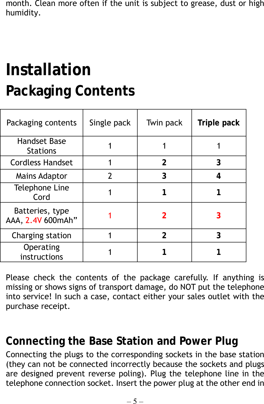 – 5 – month. Clean more often if the unit is subject to grease, dust or high humidity.     Installation Packaging Contents  Please check the contents of the package carefully. If anything is missing or shows signs of transport damage, do NOT put the telephone into service! In such a case, contact either your sales outlet with the purchase receipt.   Connecting the Base Station and Power Plug Connecting the plugs to the corresponding sockets in the base station (they can not be connected incorrectly because the sockets and plugs are designed prevent reverse poling). Plug the telephone line in the telephone connection socket. Insert the power plug at the other end in Packaging contents  Single pack Twi n  pac k Triple pack Handset Base Stations  1 1 1 Cordless Handset  1  2 3 Mains Adaptor  2  3 4 Teleph one Line Cord  1  1 1 Batteries, type AAA, 2.4V 600mAh”  1  2 3 Charging station  1  2 3 Operating instructions  1  1 1 