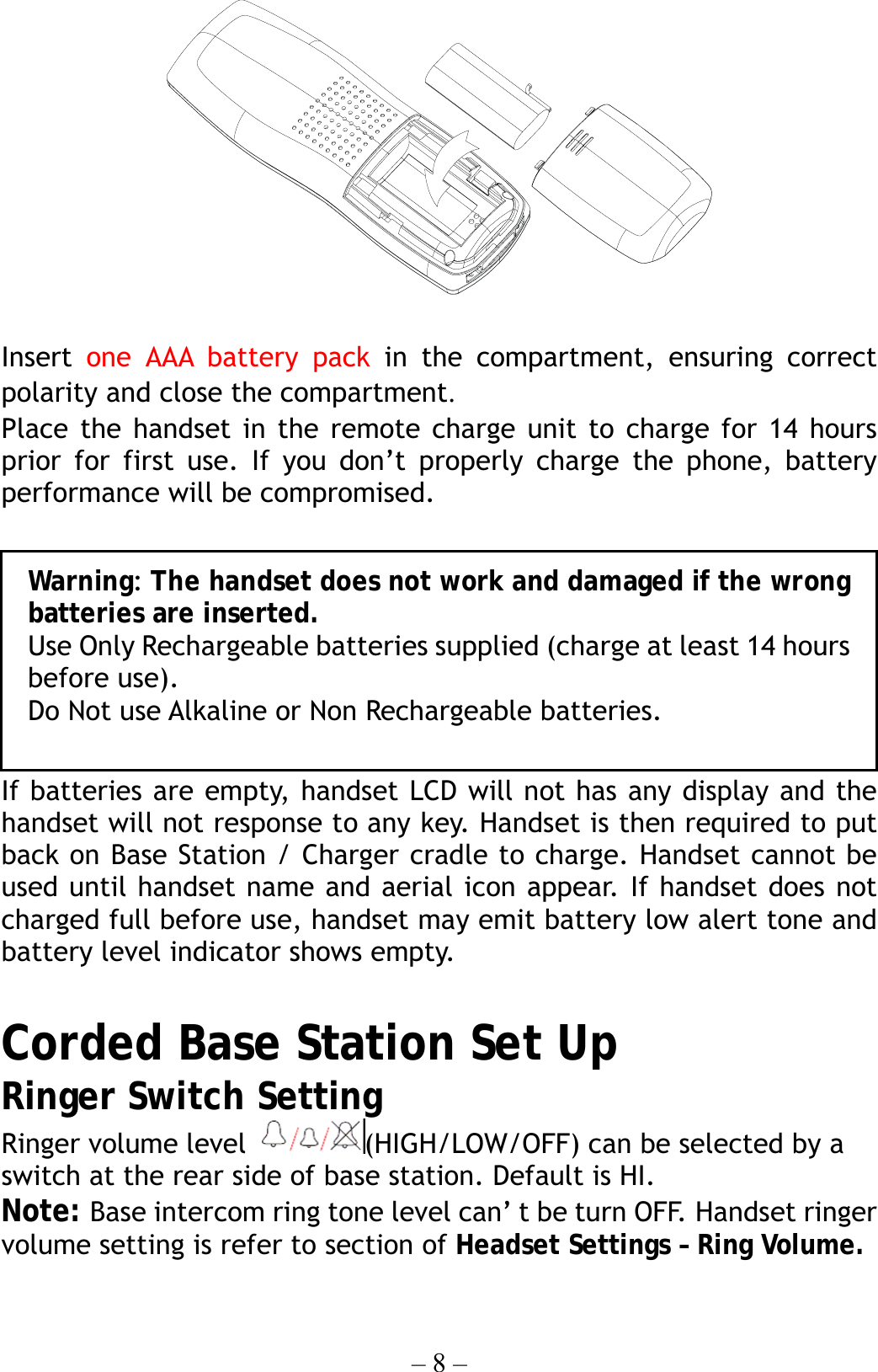 – 8 –   Insert  one AAA battery pack in the compartment, ensuring correct polarity and close the compartment. Place the handset in the remote charge unit to charge for 14 hours prior for first use. If you don’t properly charge the phone, battery performance will be compromised.  If batteries are empty, handset LCD will not has any display and the handset will not response to any key. Handset is then required to put back on Base Station / Charger cradle to charge. Handset cannot be used until handset name and aerial icon appear. If handset does not charged full before use, handset may emit battery low alert tone and battery level indicator shows empty.  Corded Base Station Set Up Ringer Switch Setting   Ringer volume level  (HIGH/LOW/OFF) can be selected by a switch at the rear side of base station. Default is HI. Note: Base intercom ring tone level can’ t be turn OFF. Handset ringer volume setting is refer to section of Headset Settings – Ring Volume.        Warning: The handset does not work and damaged if the wrongbatteries are inserted. Use Only Rechargeable batteries supplied (charge at least 14 hoursbefore use). Do Not use Alkaline or Non Rechargeable batteries. 