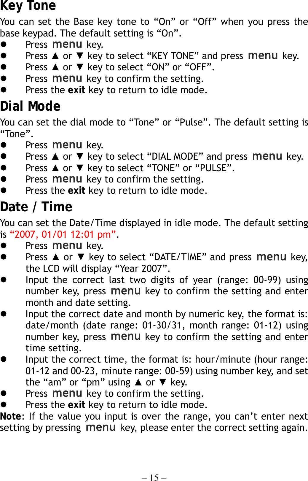 – 15 – Key Tone You can set the Base key tone to “On” or “Off” when you press the base keypad. The default setting is “On”.   Press   key.   Press ▲ or ▼ key to select “KEY TONE” and press   key.   Press ▲ or ▼ key to select “ON” or “OFF”.   Press    key to confirm the setting.   Press the exit key to return to idle mode. Dial Mode You can set the dial mode to “Tone” or “Pulse”. The default setting is “Tone”.   Press   key.   Press ▲ or ▼ key to select “DIAL MODE” and press   key.   Press ▲ or ▼ key to select “TONE” or “PULSE”.   Press    key to confirm the setting.   Press the exit key to return to idle mode. Date / Time You can set the Date/Time displayed in idle mode. The default setting is “2007, 01/01 12:01 pm”.   Press   key.   Press ▲ or ▼ key to select “DATE/TIME” and press   key, the LCD will display “Year 2007”.   Input the correct last two digits of year (range: 00-99) using number key, press   key to confirm the setting and enter month and date setting.   Input the correct date and month by numeric key, the format is: date/month (date range: 01-30/31, month range: 01-12) using number key, press   key to confirm the setting and enter time setting.   Input the correct time, the format is: hour/minute (hour range: 01-12 and 00-23, minute range: 00-59) using number key, and set the “am” or “pm” using ▲ or ▼ key.   Press    key to confirm the setting.   Press the exit key to return to idle mode. Note: If the value you input is over the range, you can’t enter next setting by pressing   key, please enter the correct setting again. 