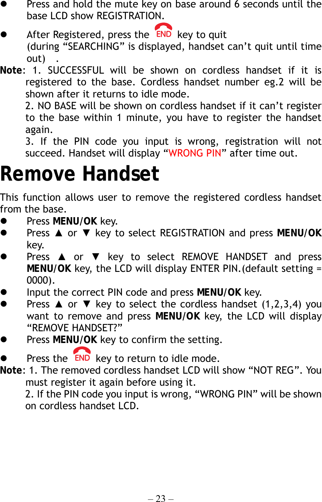 – 23 –   Press and hold the mute key on base around 6 seconds until the base LCD show REGISTRATION.   After Registered, press the    key to quit (during “SEARCHING” is displayed, handset can’t quit until time out)  . Note: 1. SUCCESSFUL will be shown on cordless handset if it is registered to the base. Cordless handset number eg.2 will be shown after it returns to idle mode.      2. NO BASE will be shown on cordless handset if it can’t register to the base within 1 minute, you have to register the handset again.      3. If the PIN code you input is wrong, registration will not succeed. Handset will display “WRONG PIN” after time out. Remove Handset This function allows user to remove the registered cordless handset from the base.   Press MENU/OK key.   Press ▲ or ▼ key to select REGISTRATION and press MENU/OK key.   Press  ▲ or ▼ key to select REMOVE HANDSET and press MENU/OK key, the LCD will display ENTER PIN.(default setting = 0000).   Input the correct PIN code and press MENU/OK key.   Press  ▲ or ▼ key to select the cordless handset (1,2,3,4) you want to remove and press MENU/OK key, the LCD will display “REMOVE HANDSET?”   Press MENU/OK key to confirm the setting.   Press the    key to return to idle mode. Note: 1. The removed cordless handset LCD will show “NOT REG”. You must register it again before using it.      2. If the PIN code you input is wrong, “WRONG PIN” will be shown on cordless handset LCD.      