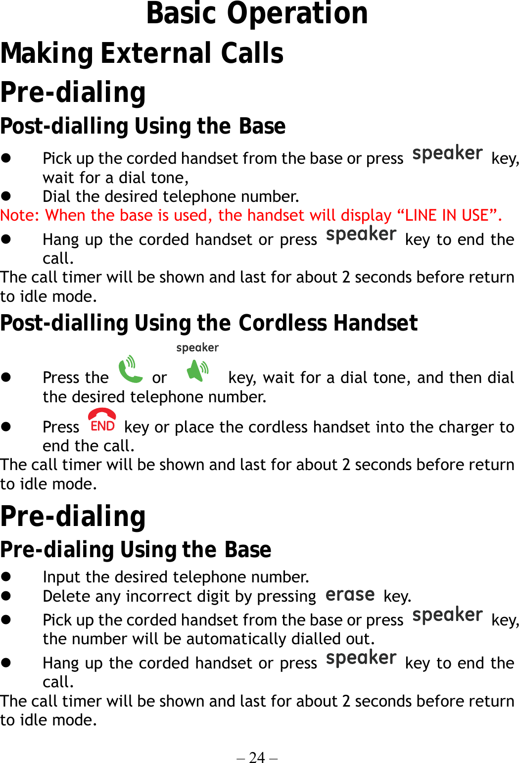 – 24 –   Basic Operation Making External Calls Pre-dialing Post-dialling Using the Base   Pick up the corded handset from the base or press   key, wait for a dial tone,     Dial the desired telephone number. Note: When the base is used, the handset will display “LINE IN USE”.   Hang up the corded handset or press   key to end the call. The call timer will be shown and last for about 2 seconds before return to idle mode. Post-dialling Using the Cordless Handset   Press the   or    key, wait for a dial tone, and then dial the desired telephone number.   Press    key or place the cordless handset into the charger to end the call. The call timer will be shown and last for about 2 seconds before return to idle mode. Pre-dialing Pre-dialing Using the Base   Input the desired telephone number.   Delete any incorrect digit by pressing   key.   Pick up the corded handset from the base or press   key, the number will be automatically dialled out.   Hang up the corded handset or press   key to end the call. The call timer will be shown and last for about 2 seconds before return to idle mode. 