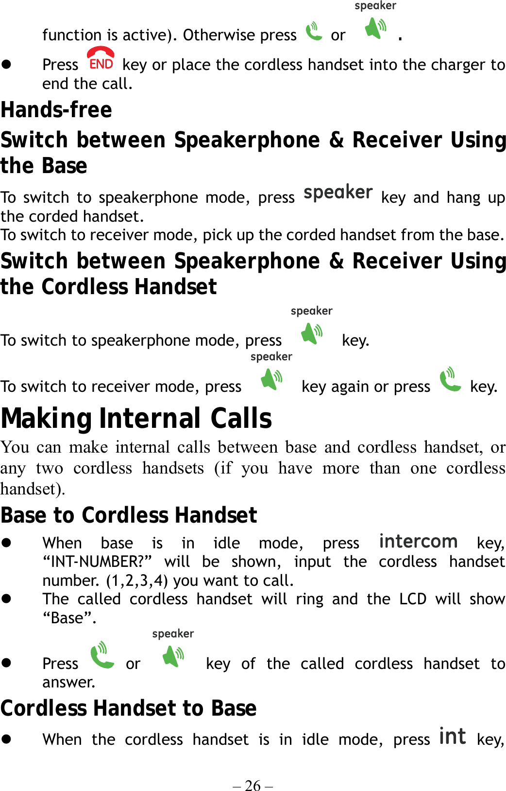 – 26 – function is active). Otherwise press   or  .   Press    key or place the cordless handset into the charger to end the call. Hands-free Switch between Speakerphone &amp; Receiver Using the Base To switch to speakerphone mode, press   key and hang up the corded handset. To swit ch to r ec eiver  mode, pick u p the corded handset from the base. Switch between Speakerphone &amp; Receiver Using the Cordless Handset To switch to speakerphone mode, press   key. To switch to receiver mode, press    key again or press   key. Making Internal Calls You can make internal calls between base and cordless handset, or any two cordless handsets (if you have more than one cordless handset). Base to Cordless Handset   When base is in idle mode, press   key, “INT-NUMBER?” will be shown, input the cordless handset number. (1,2,3,4) you want to call.   The called cordless handset will ring and the LCD will show “Base”.   Press   or   key of the called cordless handset to answer. Cordless Handset to Base   When the cordless handset is in idle mode, press   key, 