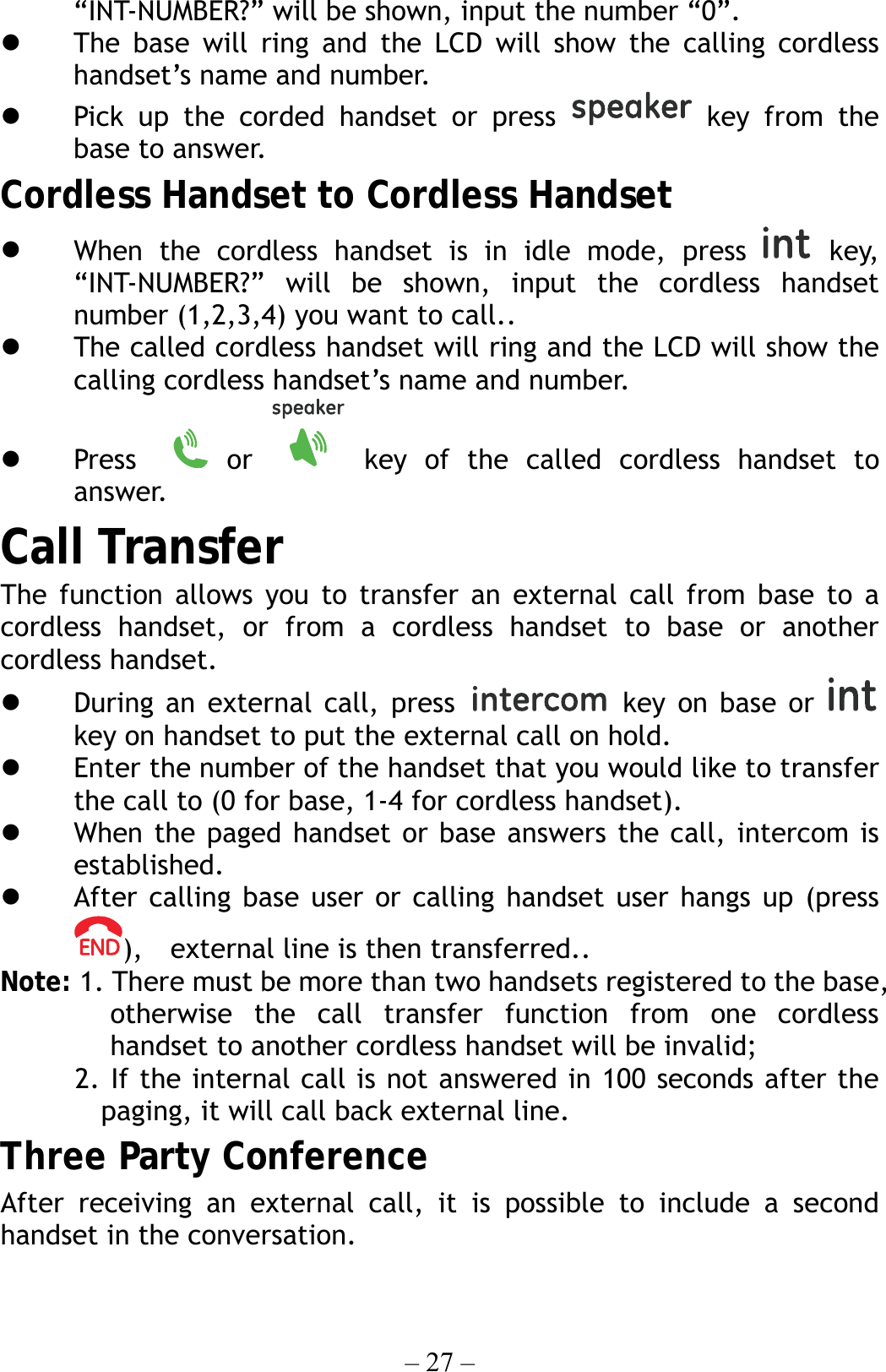 – 27 – “INT-NUMBER?” will be shown, input the number “0”.   The base will ring and the LCD will show the calling cordless handset’s name and number.   Pick up the corded handset or press   key from the base to answer. Cordless Handset to Cordless Handset   When the cordless handset is in idle mode, press   key, “INT-NUMBER?” will be shown, input the cordless handset number (1,2,3,4) you want to call..   The called cordless handset will ring and the LCD will show the calling cordless handset’s name and number.   Press    or   key of the called cordless handset to answer. Call Transfer The function allows you to transfer an external call from base to a cordless handset, or from a cordless handset to base or another cordless handset.   During an external call, press  key on base or   key on handset to put the external call on hold.   Enter the number of the handset that you would like to transfer the call to (0 for base, 1-4 for cordless handset).     When the paged handset or base answers the call, intercom is established.   After calling base user or calling handset user hangs up (press ),    external line is then transferred.. Note: 1. There must be more than two handsets registered to the base, otherwise the call transfer function from one cordless handset to another cordless handset will be invalid;   2. If the internal call is not answered in 100 seconds after the  paging, it will call back external line. Three Party Conference After receiving an external call, it is possible to include a second handset in the conversation. 