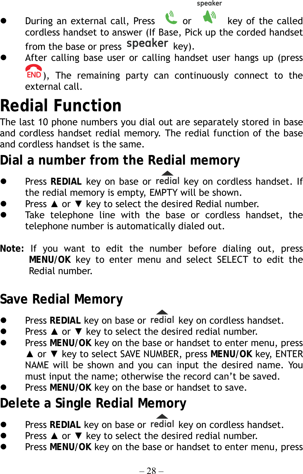 – 28 –   During an external call, Press    or   key of the called cordless handset to answer (If Base, Pick up the corded handset from the base or press   key).   After calling base user or calling handset user hangs up (press ), The remaining party can continuously connect to the external call. Redial Function The last 10 phone numbers you dial out are separately stored in base and cordless handset redial memory. The redial function of the base and cordless handset is the same. Dial a number from the Redial memory     Press  REDIAL key on base or   key on cordless handset. If the redial memory is empty, EMPTY will be shown.   Press ▲ or ▼ key to select the desired Redial number.   Take telephone line with the base or cordless handset, the telephone number is automatically dialed out.  Note:  If you want to edit the number before dialing out, press MENU/OK key to enter menu and select SELECT to edit the Redial number.  Save Redial Memory   Press REDIAL key on base or   key on cordless handset.     Press ▲ or ▼ key to select the desired redial number.   Press MENU/OK key on the base or handset to enter menu, press ▲ or ▼ key to select SAVE NUMBER, press MENU/OK key, ENTER NAME will be shown and you can input the desired name. You must input the name; otherwise the record can’t be saved.   Press MENU/OK key on the base or handset to save. Delete a Single Redial Memory   Press REDIAL key on base or    key on cordless handset.     Press ▲ or ▼ key to select the desired redial number.   Press MENU/OK key on the base or handset to enter menu, press 