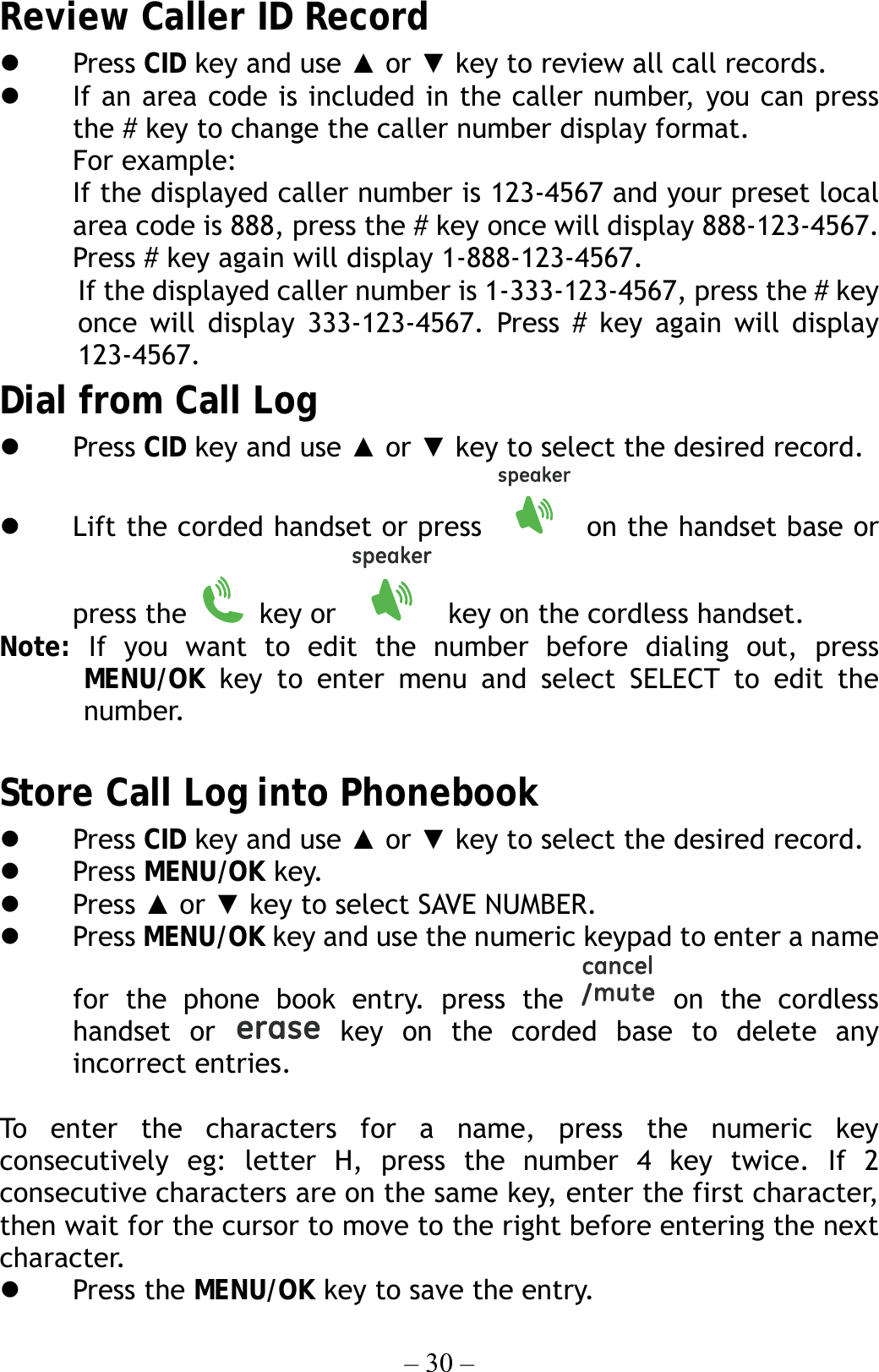 – 30 – Review Caller ID Record   Press CID key and use ▲ or ▼ key to review all call records.   If an area code is included in the caller number, you can press the # key to change the caller number display format. For example: If the displayed caller number is 123-4567 and your preset local area code is 888, press the # key once will display 888-123-4567. Press # key again will display 1-888-123-4567. If the displayed caller number is 1-333-123-4567, press the # key once will display 333-123-4567. Press # key again will display 123-4567. Dial from Call Log   Press CID key and use ▲ or ▼ key to select the desired record.   Lift the corded handset or press   on the handset base or press the   key or    key on the cordless handset. Note:  If you want to edit the number before dialing out, press MENU/OK key to enter menu and select SELECT to edit the  number.  Store Call Log into Phonebook   Press CID key and use ▲ or ▼ key to select the desired record.   Press MENU/OK key.   Press ▲ or ▼ key to select SAVE NUMBER.   Press MENU/OK key and use the numeric keypad to enter a name for the phone book entry. press the   on the cordless handset or   key on the corded base to delete any incorrect entries.  To enter the characters for a name, press the numeric key consecutively eg: letter H, press the number 4 key twice. If 2 consecutive characters are on the same key, enter the first character, then wait for the cursor to move to the right before entering the next character.    Press the MENU/OK key to save the entry. 