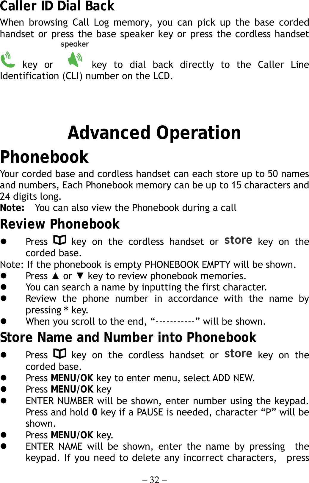 – 32 – Caller ID Dial Back When browsing Call Log memory, you can pick up the base corded handset or press the base speaker key or press the cordless handset  key  or  key to dial back directly to the Caller Line Identification (CLI) number on the LCD.   Advanced Operation Phonebook Your corded base and cordless handset can each store up to 50 names and numbers, Each Phonebook memory can be up to 15 characters and 24 digits long.   Note:  You can also view the Phonebook during a call Review Phonebook   Press   key on the cordless handset or   key on the corded base.   Note: If the phonebook is empty PHONEBOOK EMPTY will be shown.   Press ▲ or ▼ key to review phonebook memories.   You can search a name by inputting the first character.   Review the phone number in accordance with the name by pressing * key.   When you scroll to the end, “-----------” will be shown. Store Name and Number into Phonebook   Press   key on the cordless handset or   key on the corded base.     Press MENU/OK key to enter menu, select ADD NEW.   Press MENU/OK key     ENTER NUMBER will be shown, enter number using the keypad. Press and hold 0 key if a PAUSE is needed, character “P” will be shown.   Press MENU/OK key.   ENTER NAME will be shown, enter the name by pressing  the keypad. If you need to delete any incorrect characters,  press 