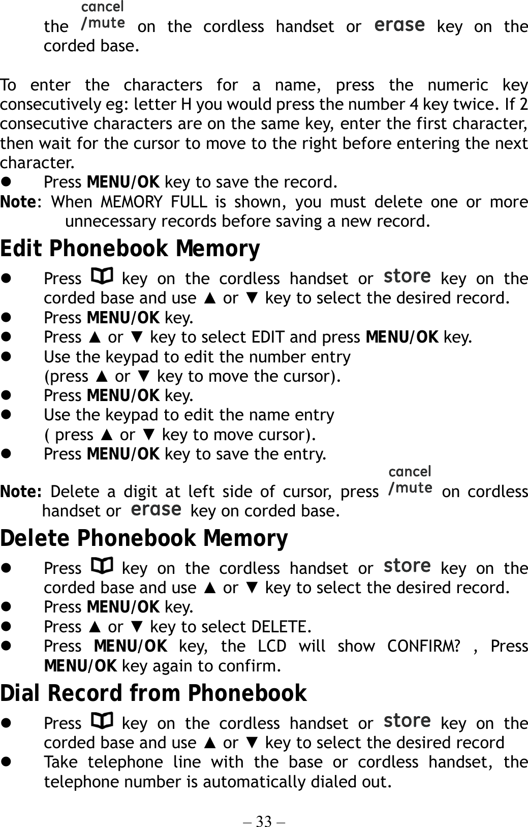 – 33 – the   on the cordless handset or   key on the corded base.  To enter the characters for a name, press the numeric key consecutively eg: letter H you would press the number 4 key twice. If 2 consecutive characters are on the same key, enter the first character, then wait for the cursor to move to the right before entering the next character.    Press MENU/OK key to save the record. Note: When MEMORY FULL is shown, you must delete one or more unnecessary records before saving a new record. Edit Phonebook Memory   Press   key on the cordless handset or   key on the corded base and use ▲ or ▼ key to select the desired record.   Press MENU/OK key.   Press ▲ or ▼ key to select EDIT and press MENU/OK key.   Use the keypad to edit the number entry (press ▲ or ▼ key to move the cursor).   Press MENU/OK key.   Use the keypad to edit the name entry   ( press ▲ or ▼ key to move cursor).   Press MENU/OK key to save the entry. Note: Delete a digit at left side of cursor, press   on cordless handset or    key on corded base.   Delete Phonebook Memory   Press   key on the cordless handset or   key on the corded base and use ▲ or ▼ key to select the desired record.   Press MENU/OK key.   Press ▲ or ▼ key to select DELETE.   Press  MENU/OK key, the LCD will show CONFIRM? , Press MENU/OK key again to confirm. Dial Record from Phonebook   Press   key on the cordless handset or   key on the corded base and use ▲ or ▼ key to select the desired record   Take telephone line with the base or cordless handset, the telephone number is automatically dialed out. 