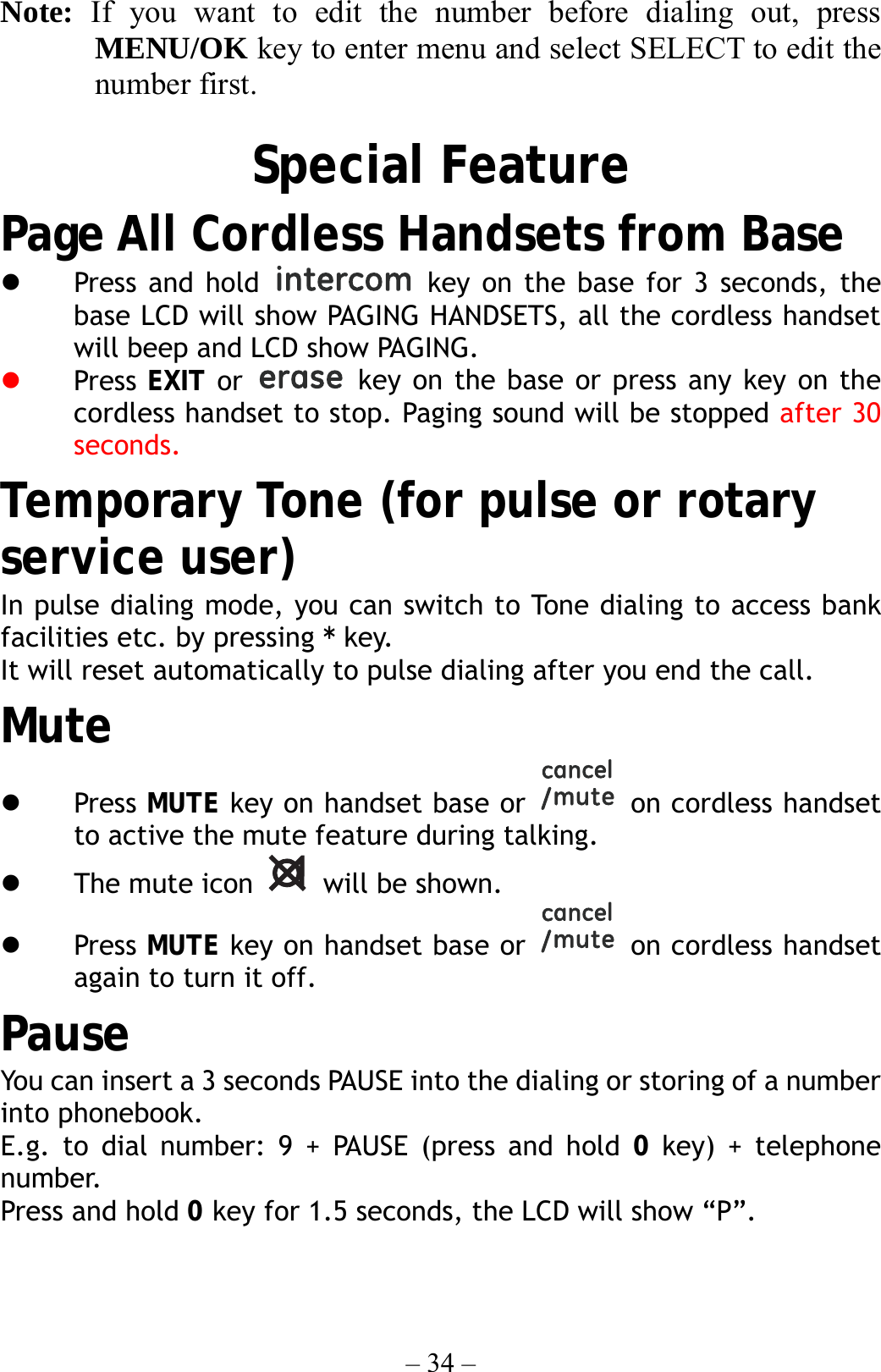 – 34 – Note:  If you want to edit the number before dialing out, press MENU/OK key to enter menu and select SELECT to edit the number first.  Special Feature Page All Cordless Handsets from Base   Press and hold   key on the base for 3 seconds, the base LCD will show PAGING HANDSETS, all the cordless handset will beep and LCD show PAGING.   Press  EXIT or   key on the base or press any key on the cordless handset to stop. Paging sound will be stopped after 30 seconds. Temporary Tone (for pulse or rotary service user) In pulse dialing mode, you can switch to Tone dialing to access bank facilities etc. by pressing * key. It will reset automatically to pulse dialing after you end the call. Mute   Press MUTE key on handset base or   on cordless handset to active the mute feature during talking.   The mute icon   will be shown.   Press MUTE key on handset base or   on cordless handset again to turn it off. Pause You can insert a 3 seconds PAUSE into the dialing or storing of a number into phonebook. E.g. to dial number: 9 + PAUSE (press and hold 0 key) + telephone number. Press and hold 0 key for 1.5 seconds, the LCD will show “P”. 