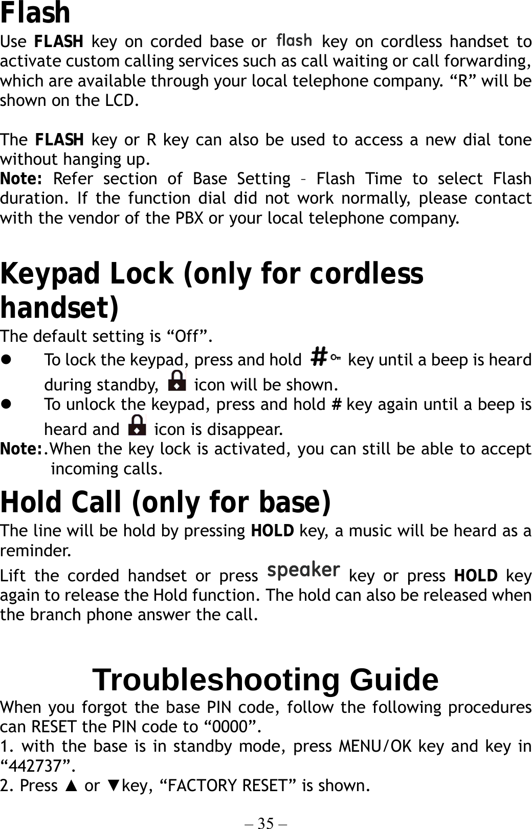 – 35 – Flash Use FLASH key on corded base or   key on cordless handset to activate custom calling services such as call waiting or call forwarding, which are available through your local telephone company. “R” will be shown on the LCD.  The FLASH key or R key can also be used to access a new dial tone without hanging up. Note:  Refer section of Base Setting – Flash Time to select Flash duration. If the function dial did not work normally, please contact with the vendor of the PBX or your local telephone company.    Keypad Lock (only for cordless handset) The default setting is “Off”.   To lock the keypad, press and hold    key until a beep is heard during standby,    icon will be shown.     To unlock the keypad, press and hold # key again until a beep is heard and   icon is disappear. Note:.When the key lock is activated, you can still be able to accept incoming calls. Hold Call (only for base) The line will be hold by pressing HOLD key, a music will be heard as a reminder. Lift the corded handset or press   key or press HOLD key again to release the Hold function. The hold can also be released when the branch phone answer the call.  Troubleshooting Guide When you forgot the base PIN code, follow the following procedures can RESET the PIN code to “0000”. 1. with the base is in standby mode, press MENU/OK key and key in “442737”. 2. Press ▲ or ▼key, “FACTORY RESET” is shown. 