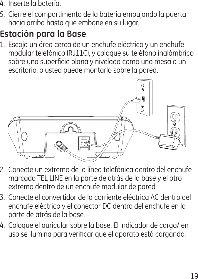 19.  Inserte la batería.5.  Cierre el compartimento de la batería empujando la puerta hacia arriba hasta que embone en su lugar.1.  Escoja un área cerca de un enchufe eléctrico y un enchufe modular telefónico (RJ11C), y coloque su teléfono inalámbrico sobre una supercie plana y nivelada como una mesa o un escritorio, o usted puede montarlo sobre la pared..  Conecte un extremo de la línea telefónica dentro del enchufe marcado TEL LINE en la parte de atrás de la base y el otro extremo dentro de un enchufe modular de pared..  Conecte el convertidor de la corriente eléctrica AC dentro del enchufe eléctrico y el conector DC dentro del enchufe en la parte de atrás de la base..  Coloque el auricular sobre la base. El indicador de carga/ en uso se ilumina para vericar que el aparato está cargando.