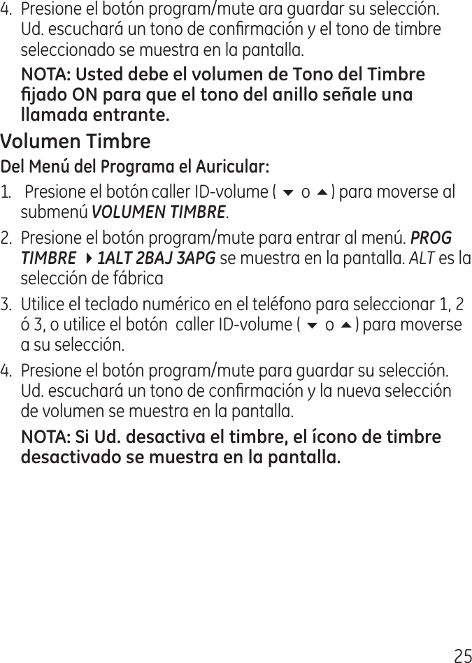 5.  Presione el botón program/mute ara guardar su selección. Ud. escuchará un tono de conrmación y el tono de timbre seleccionado se muestra en la pantalla.1.   Presione el botón caller ID‑volume ( 6 o 5) para moverse al submenú VOLUMEN TIMBRE..  Presione el botón program/mute para entrar al menú. PROG TIMBRE 41ALT 2BAJ 3APG se muestra en la pantalla. ALT es la selección de fábrica.  Utilice el teclado numérico en el teléfono para seleccionar 1,  ó , o utilice el botón  caller ID‑volume ( 6 o 5) para moverse a su selección. .  Presione el botón program/mute para guardar su selección. Ud. escuchará un tono de conrmación y la nueva selección de volumen se muestra en la pantalla.