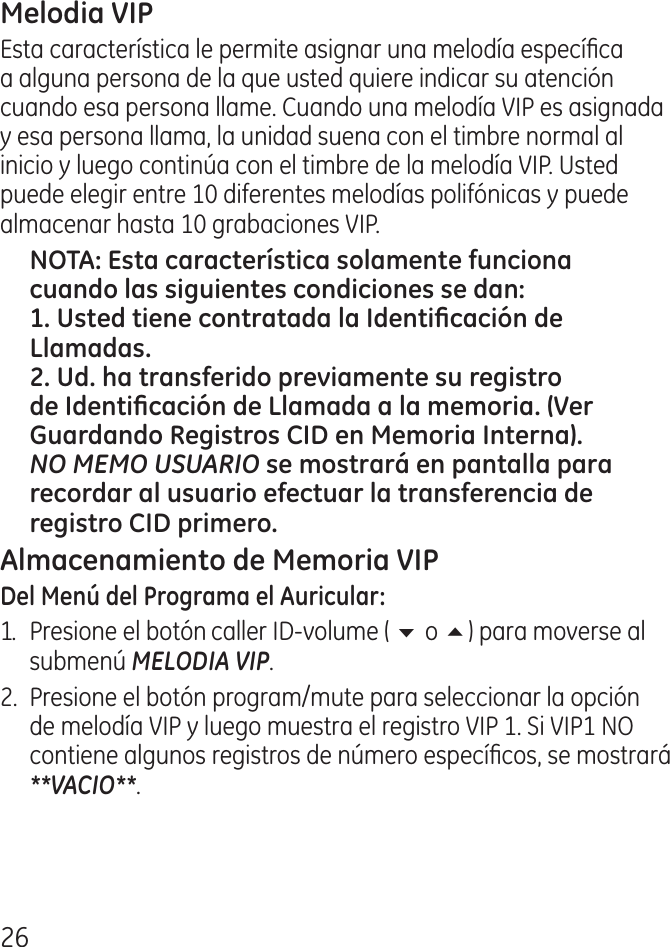6Esta característica le permite asignar una melodía especíca a alguna persona de la que usted quiere indicar su atención cuando esa persona llame. Cuando una melodía VIP es asignada y esa persona llama, la unidad suena con el timbre normal al inicio y luego continúa con el timbre de la melodía VIP. Usted puede elegir entre 10 diferentes melodías polifónicas y puede almacenar hasta 10 grabaciones VIP.NO MEMO USUARIO1.  Presione el botón caller ID‑volume ( 6 o 5) para moverse al submenú MELODIA VIP. .  Presione el botón program/mute para seleccionar la opción de melodía VIP y luego muestra el registro VIP 1. Si VIP1 NO contiene algunos registros de número especícos, se mostrará **VACIO**.