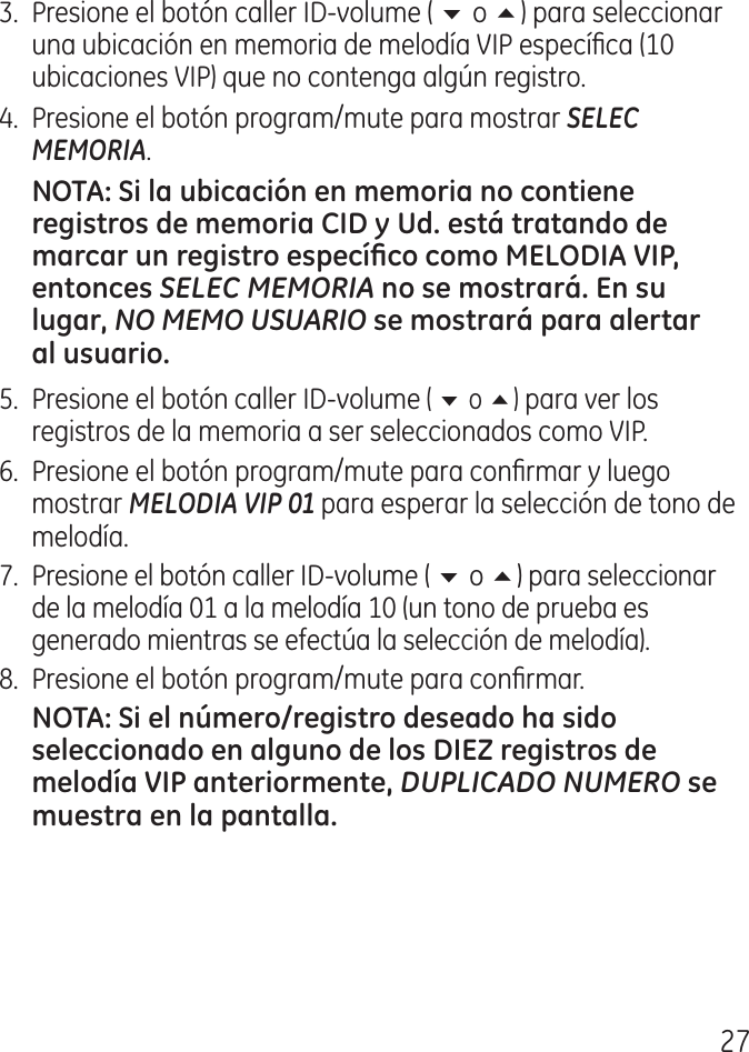 7.  Presione el botón caller ID‑volume ( 6 o 5) para seleccionar una ubicación en memoria de melodía VIP especíca (10 ubicaciones VIP) que no contenga algún registro..  Presione el botón program/mute para mostrar SELEC MEMORIA.SELEC MEMORIANO MEMO USUARIO 5.  Presione el botón caller ID‑volume ( 6 o 5) para ver los registros de la memoria a ser seleccionados como VIP.6.  Presione el botón program/mute para conrmar y luego mostrar MELODIA VIP 01 para esperar la selección de tono de melodía.7.  Presione el botón caller ID‑volume ( 6 o 5) para seleccionar de la melodía 01 a la melodía 10 (un tono de prueba es generado mientras se efectúa la selección de melodía).8.  Presione el botón program/mute para conrmar. DUPLICADO NUMERO