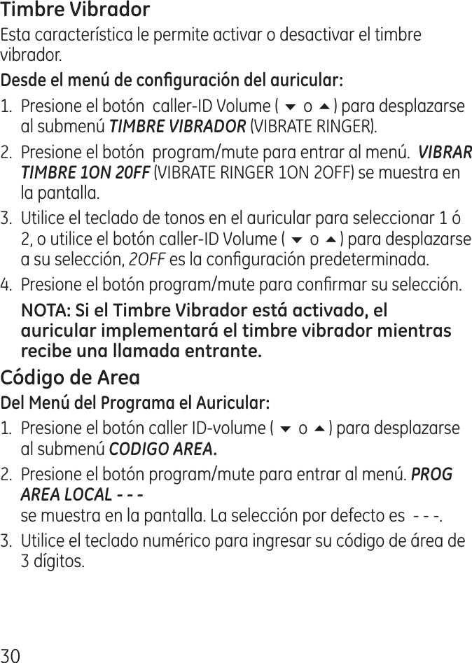 0Esta característica le permite activar o desactivar el timbre vibrador.1.  Presione el botón  caller‑ID Volume ( 6 o 5) para desplazarse al submenú TIMBRE VIBRADOR (VIBRATE RINGER)..  Presione el botón  program/mute para entrar al menú.  VIBRAR TIMBRE 1ON 20FF (VIBRATE RINGER 1ON OFF) se muestra en la pantalla..  Utilice el teclado de tonos en el auricular para seleccionar 1 ó , o utilice el botón caller‑ID Volume ( 6 o 5) para desplazarse a su selección, 2OFF es la conguración predeterminada..  Presione el botón program/mute para conrmar su selección.1.  Presione el botón caller ID‑volume ( 6 o 5) para desplazarse al submenú CODIGO AREA..  Presione el botón program/mute para entrar al menú. PROG AREA LOCAL - - -   se muestra en la pantalla. La selección por defecto es  ‑ ‑ ‑..  Utilice el teclado numérico para ingresar su código de área de  dígitos.