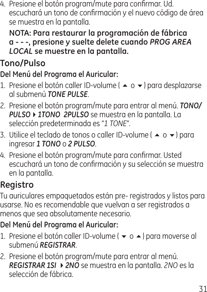 1.  Presione el botón program/mute para conrmar. Ud. escuchará un tono de conrmación y el nuevo código de área se muestra en la pantalla.PROG AREA LOCAL1.  Presione el botón caller ID‑volume ( 5 o 6) para desplazarse al submenú TONE PULSE..  Presione el botón program/mute para entrar al menú. TONO/PULSO41TONO  2PULSO se muestra en la pantalla. La selección predeterminada es “1 TONE”..  Utilice el teclado de tonos o caller ID‑volume ( 5 o 6) para ingresar 1 TONO o 2 PULSO..  Presione el botón program/mute para conrmar. Usted escuchará un tono de conrmación y su selección se muestra en la pantalla.Tu auriculares empaquetados están pre‑ registrados y listos para usarse. No es recomendable que vuelvan a ser registrados a menos que sea absolutamente necesario.1.  Presione el botón caller ID‑volume ( 6 o 5) para moverse al submenú REGISTRAR..  Presione el botón program/mute para entrar al menú. REGISTRAR 1SI 42NO se muestra en la pantalla. 2NO es la selección de fábrica.